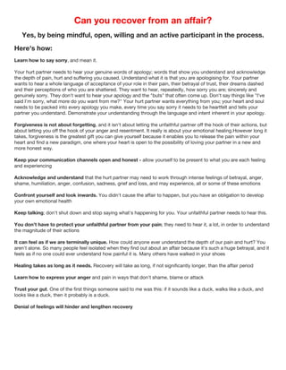 Can you recover from an affair?
Yes, by being mindful, open, willing and an active participant in the process.
Here's how:
Learn how to say sorry, and mean it.
Your hurt partner needs to hear your genuine words of apology; words that show you understand and acknowledge
the depth of pain, hurt and suffering you caused. Understand what it is that you are apologising for. Your partner
wants to hear a whole language of acceptance of your role in their pain, their betrayal of trust, their dreams dashed
and their perceptions of who you are shattered. They want to hear, repeatedly, how sorry you are; sincerely and
genuinely sorry. They don't want to hear your apology and the "buts" that often come up. Don't say things like "I've
said I'm sorry, what more do you want from me?" Your hurt partner wants everything from you; your heart and soul
needs to be packed into every apology you make, every time you say sorry it needs to be heartfelt and tells your
partner you understand. Demonstrate your understanding through the language and intent inherent in your apology.
Forgiveness is not about forgetting, and it isn't about letting the unfaithful partner off the hook of their actions, but
about letting you off the hook of your anger and resentment. It really is about your emotional healing.However long it
takes, forgiveness is the greatest gift you can give yourself because it enables you to release the pain within your
heart and find a new paradigm, one where your heart is open to the possibility of loving your partner in a new and
more honest way.
Keep your communication channels open and honest - allow yourself to be present to what you are each feeling
and experiencing
Acknowledge and understand that the hurt partner may need to work through intense feelings of betrayal, anger,
shame, humiliation, anger, confusion, sadness, grief and loss, and may experience, all or some of these emotions
Confront yourself and look inwards. You didn't cause the affair to happen, but you have an obligation to develop
your own emotional health
Keep talking; don't shut down and stop saying what's happening for you. Your unfaithful partner needs to hear this.
You don't have to protect your unfaithful partner from your pain; they need to hear it, a lot, in order to understand
the magnitude of their actions
It can feel as if we are terminally unique. How could anyone ever understand the depth of our pain and hurt? You
aren't alone. So many people feel isolated when they find out about an affair because it's such a huge betrayal, and it
feels as if no one could ever understand how painful it is. Many others have walked in your shoes
Healing takes as long as it needs. Recovery will take as long, if not significantly longer, than the affair period
Learn how to express your anger and pain in ways that don't shame, blame or attack
Trust your gut. One of the first things someone said to me was this: if it sounds like a duck, walks like a duck, and
looks like a duck, then it probably is a duck.
Denial of feelings will hinder and lengthen recovery
 