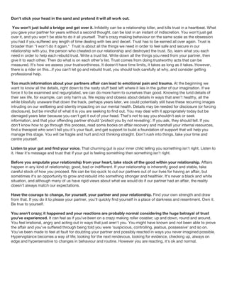 Don't stick your head in the sand and pretend it will all work out.
You won't just build a bridge and get over it. Infidelity can be a relationship killer, and kills trust in a heartbeat. What
you gave your partner for years without a second thought, can be lost in an instant of indiscretion. You won't just get
over it, and you won't be able to do it all yourself. That's crazy making behaviour on the same scale as the obsession
you had if you suffered any length of time dealing with lies and deceit. Trust has to be earned all over again. Trust is
broader than "I won't do it again." Trust is about all the things we need in order to feel safe and secure in our
relationship with you, the person who cheated on our relationship and destroyed the trust. So, learn what you each
need in order to help each rebuild trust. Write a trust list. Write down all the things you need from your partner, then
give it to each other. Then do what is on each other's list. Trust comes from doing trustworthy acts that can be
measured. It's how we assess your trustworthiness. It doesn't have time limits, it takes as long as it takes. However,
there is a rider on this...if you can't let go and rebuild trust, you should look carefully at why, and consider getting
professional help.
Too much information about your partners affair can lead to emotional pain and trauma. At the beginning we
want to know all the details, right down to the nasty stuff best left where it lies in the gutter of our imagination. If we
force it to be examined and regurgitated, we can do more harm to ourselves than good. Knowing the lurid details of
their sex life, for example, can only harm us. We replay and obsess about details in ways that aren't healthy, all the
while blissfully unaware that down the track, perhaps years later, we could potentially still have these recurring images
intruding on our wellbeing and silently impacting on our mental health. Details may be needed for disclosure (or forcing
disclosure), but be mindful of what it is you are seeking to find out. You may deal with it appropriately today but be
damaged years later because you can't get it out of your head. That's not to say you shouldn't ask or seek
information, and that your offending partner should 'protect you by not revealing'. If you ask, they should tell. If you
don't know how to go through this process, read some books on affair recovery and marshall your internal resources,
find a therapist who won't tell you it's your fault, and get support to build a foundation of support that will help you
manage this stage. You will be fragile and hurt and not thinking straight. Don't rush into things, take your time and
centre yourself.
Listen to your gut and find your voice. That churning gut is your inner child telling you something isn't right. Listen to
it. Hear it's message and trust that if your gut is feeling something then something isn't right.
Before you amputate your relationship from your heart, take stock of the good within your relationship. Affairs
happen in any kind of relationship; good, bad or indifferent. If your relationship is inherently good and stable, take
careful stock of how you proceed. We can be too quick to cut our partners out of our lives for having an affair, but
sometimes it's an opportunity to grow and rebuild into something stronger and healthier. It's never a black and white
situation, and although many of us have rigid views about what we would do if our partner had an affair, the reality
doesn't always match our expectations.
Have the courage to change, for yourself, your partner and your relationship. Find your own strength and draw
from that. If you do it to please your partner, you'll quickly find yourself in a place of darkness and resentment. Own it.
Be true to yourself.
You aren't crazy; it happened and your reactions are probably normal considering the huge betrayal of trust
you've experienced. It can feel as if you've been on a crazy making roller coaster; up and down, round and around.
You feel irrational, angry and acting out in ways that just aren't you. You might have known and not been able to prove
the affair and you've suffered through being told you were 'suspicious, controlling, jealous, possessive' and so on.
You've been made to feel at fault for doubting your partner and possibly reacted in ways you never imagined possible.
Hypervigilance becomes a way of life; looking for the next rendevous, looking for evidence, checking up, always on
edge and hypersensitive to changes in behaviour and routine. However you are reacting, it's ok and normal.
 