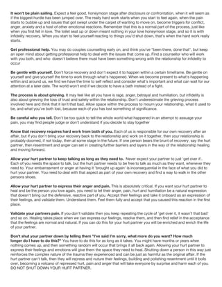 It won't be plain sailing. Expect a feel good, honeymoon stage after disclosure or confrontation, when it will seem as
if the biggest hurdle has been jumped over. The really hard work starts when you start to feel again, when the pain
starts to bubble up and issues that got swept under the carpet of wanting to move on, become triggers for conflict,
anger, anxiety and a host of other emotional reactions. Remember that this is a normal part of the process, just like
when you first fell in love. The toilet seat up or down meant nothing in your love honeymoon stage, and so it is with
infidelity recovery. When you start to feel yourself reacting to things you'd shut down, that's when the hard work really
starts.
Get professional help. You may do couples counselling early on, and think you've "been there, done that", but keep
an open mind about getting professional help to deal with the issues that come up. Find a counsellor who will work
with you both, and who doesn't believe there must have been something wrong with the relationship for infidelity to
occur
Be gentle with yourself. Don't force recovery and don't expect it to happen within a certain timeframe. Be gentle on
yourself and give yourself the time to work through what's happened. When we become present to what's happening
within and around us, we find we have the time to self reflect and consider what's important and what can wait for our
attention at a later date. The world won't end if we decide to have a bath instead of a fight.
The process is about grieving. It may feel like all you have is rage, anger, betrayal and humiliation, but infidelity is
also about grieving the loss of trust and safety within the relationship. Don't underestimate the grieving process
involved here and think that it isn't that bad. Allow space within the process to mourn your relationship, what it used to
be, and what you've both lost, because each of you has lost something of significance.
Be careful who you tell. Don't be too quick to tell the whole world what happened in an attempt to assuage your
pain, you may find people judge or don't understand if you decide to stay together
Know that recovery requires hard work from both of you. Each of us is responsible for our own recovery after an
affair, but if you don't bring your recovery back to the relationship and work on it together, then your relationship is
probably doomed, if not today, then at some stage in the future. If one person bears the brunt of recovery, say the hurt
partner, then resentment and anger can set in creating further barriers and layers in the way of the relationship healing
and moving forward.
Allow your hurt partner to keep talking as long as they need to. Never expect your partner to just 'get over it'.
Each of you needs the space to talk, but the hurt partner needs to be free to talk as much as they want, whenever they
need to. Your embarrasment or anger at having it 'brought up again' is inconsequential in the face of what you did to
hurt your partner. You need to deal with that aspect as part of your own recovery and find a way to walk in the other
persons shoes.
Allow your hurt partner to express their anger and pain. This is absolutely critical. If you want your hurt partner to
heal and be the person you love again, you need to let their anger, pain, hurt and humiliation be a natural expression
that doesn't bring out the defensive, reactive part of you. Accept their feelings and take it onboard as an expression of
their feelings, and validate them. Understand them. Feel them fully and accept that you caused this reaction in the first
place.
Validate your partners pain. If you don't validate then you keep repeating the cycle of 'get over it, it wasn't that bad'
and so on. Healing takes place when we can express our feelings, resolve them, and then find relief in the acceptance
that the feelings are normal and natural. If you can do this for your hurt partner you will be enriched and enrich the life
of your partner.
Don't shut your partner down by telling them "I've said I'm sorry, what more do you want? How much
longer do I have to do this?" You have to do this for as long as it takes. You might have months or years when
nothing comes up, and then something random will occur that brings it all back again. Allowing your hurt partner to
express their feelings and emotions will give them the space they need to heal. Shutting down a person in this way just
reinforces the complex nature of the trauma they experienced and can be just as harmful as the original affair. If the
hurt partner can't talk, then they will repress and nuture their feelings, building and polishing resentment until it boils
over, becoming a volcano of repressed hurt, pain and anger that will take everyone by surprise and harm each of you.
DO NOT SHUT DOWN YOUR HURT PARTNER.
 
