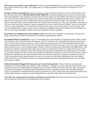 Don't expect your partner to just "get over it" Learn to take responsibility for your actions and the consequences
that arise as a result of your affair. Just 'getting over it' is a false expectation and sends the message that it isn't
important.
Be open, honest and transparent. Because an affair is usually conducted in secrecy, the hurt partner needs to see
your life as an open book, FOR AS LONG AS THEY NEED TO. It's about rebuilding trust, and you do that by being
open and transparent. Got a facebook account? Give your hurt partner the login details. Allow them into every aspect
of your life so they can see what you are doing. Sure it will feel invasive and a great intrusion into your privacy, but
that's the price you pay for lying, cheating and hurting your partner by having the affair in the first place. Your hurt
partner may never check, but they need to have the security of knowing they can. They may only check a few times, or
they may check every day. Whatever it takes to reassure them of your intent is what it will take. There is no timeframe
on this, no easy way forward, no 'sunset clause' that says look only so much but no further. Your hurt partner may
only occasionally feel the need to check up, but it needs to be available. Over time the need to check will lessen and
trust will come back. Be patient, tolerant, open and transparent in all your dealings.
Be united in your willingness to work together on this. Be a team, not individuals, in this process. It takes two to
tango, it takes two to recover. Be willing and committed to doing whatever it takes.
Do tangible things to rebuild trust. Trust is an intangible built on both tangible and intangible actions. After an affair
all trust is lost, even if we still trust the other person, we don't trust them. It's complicated. We think we have to give
trust in order to show we have 'moved on', but the reality is that trust is one of the most underrated aspects of the
affair recovery process. When you've moved through the anger and initial hurt and pain, then it's time to consider what
would it take for you to trust your partner again. Writing a trust list is a great way of identifying what YOU need in order
to regain your sense of trust and safety again. Do you need your partner to be home at a certain time? Do you need
email access? Do you need them to say certain things? Do you need to feel loved and cherished again? You should
try to build a list (and it can be as short or as extensive as needed) of the things you need from your partner in order to
rebuild trust. Perhaps they don't use handsfree while in the car and it scares you: asking your partner to commit to
using the handsfree when using the phone in the car is a way they can show their willingness to do trust building
things. When they do the things on the list, it's a tangible reinforcement of an intangible commodity: trust. So easily
lost, so hard to regain.
Understand potential triggers that may come up for your hurting partner. Things will come up, expect and
anticipate as much as possible. Pay attention, listen, empathise. If a trigger comes up, hold their hand, tell them you
understand, hug them if appropriate and reassure your hurt partner that you are ok with their pain. Don't diminish or
minimise their experience. Sometimes just holding their hand as you walk past a place where the affair happened
(such as a restaurant, for example) will be enough to signal that you 'get it' and get their pain. Sometimes words aren't
needed. Each couple is unique and moves through their own recovery in their own way and timeframe.
Your affair has consequences, own them and help your partner heal. Don't duck and dive here. Own your part and
help your partner recover from the consequences of your actions.
 