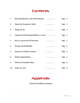 2 | P a g e
Contents
1. Brief Introduction to the Hotel Industry ………… Page 3
2. About the Prospective Hotel ………… Page 3
3. Things To Do ………… Page 4
4. Corporate Social Responsibility is a must ………… Page 5
5. Keys to Success for all Investors ………… Page 5
6. Pricing and Profitability ………… Page 6
7. Summary of Market Analysis ………… Page 6
8. Market Segmentation ………… Page 6
9. Hotels’ Eco-Friendly Policy ………… Page 8
10. Trade, not Aid ………… Page 8
Appendix
Financial Feasibility (Summary)
 
