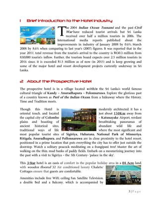 3 | P a g e
1 Brief Introduction to the Hotel Industry
he 2004 Indian Ocean Tsunami and the past Civil
War have reduced tourist arrivals but Sri Lanka
received over half a million tourists in 2006. The
International media reports published about the
improvements in industry of January 2008 by 0.6%, March
2008 by 8.6% when comparing to last year's (2007) figures. It was reported that in the
year 2011, total revenue from the tourist’s arrival to the country is $830.3 million from
850,000 tourist’s inflow. Further, the tourism board expects over 2.5 million tourists in
2016 since, it is exceeded $1.5 Million as of now (in 2015) and is keep growing and
some of the major hotel and resort development projects currently underway in Sri
Lanka.
2 About the Prospective Hotel
The prospective hotel is in a village located within the Sri Lanka’s world famous
cultural triangle of Kandy – Anuradhapura – Polonnaruwa. Explore the glorious past
of a country known as Purl of the Indian Ocean, from a hideaway where the History,
Time and Tradition meets.
Though this Hotel is modernly architected, it has a
just about 150Km away fromoriental touch, and located
the capital city of Colombo – Katunayake Airport, verdant
plains and boasting of breathtaking panoramas of
ancient historical sites, abundant wild life and
traditional ways of life where the most significant and
most popular tourist sites of Sigiriya,, Habarana, National Park of Minneriya,
Ritigala, Anuradhapura, and Pollonnaruwa are in close proximity to the hotel resort,
positioned in a prime location that puts everything the city has to offer just outside the
doorstep. Watch a solitary peacock meditating on a frangipani tree! Master the art of
walking on the thin, mud banks of paddy fields. Embark on a mesmerizing journey into
the past with a visit to Sigiriya – the 5th Century- 'palace in the sky'.
This 3-Star hotel is an oasis of comfort in the popular holiday area in a 04 Acre land,
with wooden floored 32 Air conditioned luxury Chalets/
Cottages ensure that guests are comfortable.
Amenities include free WiFi, ceiling Fan, Satellite Television,
a double Bed and a Balcony, which is accompanied by
T
 