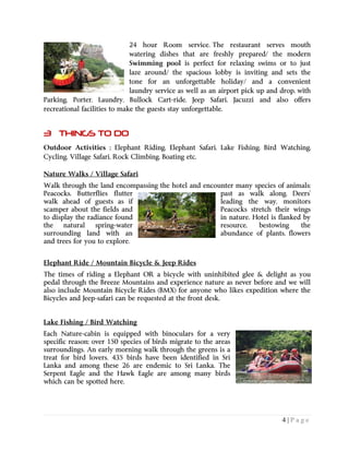 4 | P a g e
24 hour Room service. The restaurant serves mouth
watering dishes that are freshly prepared/ the modern
Swimming pool is perfect for relaxing swims or to just
laze around/ the spacious lobby is inviting and sets the
tone for an unforgettable holiday/ and a convenient
laundry service as well as an airport pick up and drop, with
Parking, Porter, Laundry, Bullock Cart-ride, Jeep Safari, Jacuzzi and also offers
recreational facilities to make the guests stay unforgettable.
3 THINGS TO DO
Outdoor Activities ; Elephant Riding, Elephant Safari, Lake Fishing, Bird Watching,
Cycling, Village Safari, Rock Climbing, Boating etc.
Nature Walks / Village Safari
Walk through the land encompassing the hotel and encounter many species of animals;
Peacocks, Butterflies flutter past as walk along, Deers’
walk ahead of guests as if leading the way, monitors
scamper about the fields and Peacocks stretch their wings
to display the radiance found in nature. Hotel is flanked by
the natural spring-water resource, bestowing the
surrounding land with an abundance of plants, flowers
and trees for you to explore.
Elephant Ride / Mountain Bicycle & Jeep Rides
The times of riding a Elephant OR a bicycle with uninhibited glee & delight as you
pedal through the Breeze Mountains and experience nature as never before and we will
also include Mountain Bicycle Rides (BMX) for anyone who likes expedition where the
Bicycles and Jeep-safari can be requested at the front desk.
Lake Fishing / Bird Watching
Each Nature-cabin is equipped with binoculars for a very
specific reason; over 150 species of birds migrate to the areas
surroundings. An early morning walk through the greens is a
treat for bird lovers. 435 birds have been identified in Sri
Lanka and among these 26 are endemic to Sri Lanka. The
Serpent Eagle and the Hawk Eagle are among many birds
which can be spotted here.
 