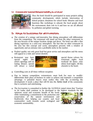 5 | P a g e
4 Corporate Social Responsibility is a Must
Thus, the hotel should be participated in many projects aiding
community developments which include; intervention of
School projects, donations for school book/ libraries and local
functions like workshops to educate the local people about
the environment, their role in it and how we are all affected
by pollution and global warming.
5 Keys to Success for all Investors
 The creation of a unique and innovative fine dining atmosphere will differentiate
from the competition. The restaurant will stand out from the other restaurants in
the area because of the unique location, design and decor. The hotel can offer a fine
dining experience in a echo-cozy atmosphere. The fact that no other restaurant in
the area has this concept and scenic atmosphere presents with a window of
opportunity and an entrance into a profitable niche in the market.
 Product quality, not only great food but great service and atmosphere and the menu
will appeal to a wide and varied clientele.
 Restaurant may have special theme colours for
special nights like restaurant nights, local
artist's openings, and on weekend DJ dance, wine
tasting dinners, special ethnic food nights. All this
will attract a varied clientele to the hotel.
 Controlling costs at all times without exception.
 Due to intense competition, restaurateurs must look for ways to modify/
differentiate their place of business in order to achieve and maintain a competitive
advantage. A potential buyers must realize this, with the re-entering the
development, it needs a place that will fit into the 'better look' of the community
that is exclusive and entertaining.
 The Eco-tourism is committed to further the NATIONAL stated vision that “Tourism
in Sri Lanka shall continue to be developed to the highest standards for the
optimum social and economic benefit of the locals
while maintaining a commitment to the protection and
conservation of the natural environment and
biodiversity thus helping our country and local
communities’ work towards social, ecological and
economic sustainability.
 