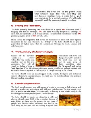6 | P a g e
Subsequently, the hotel will be the perfect place
when customers need that 'little extra.' They can
have business meetings here, a place for a quiet
conversation, or for a special occasion. We will make
up special meals for customers' special occasions.
6 Pricing and Profitability
The hotel presently depending total sales allocation is approx 85% sales from Food &
Lodgings and from all Beverages, 10% sales from Wedding/ reception & caterings, 5%
sales from the Ayurvedic Spa & Guide services. The combined cost of sales will be 20%
producing a gross profit of 80% on total sales.
Prices should be competitive, but should be maintained its class with other upscale
restaurants in the area. However, the strategy of the hotel should be to give a
perception of higher value than its competitors, through its foods, services and
entertainments.
7. The Summary of Market Analysis
Because of the investors' connections and above said
Corporate Social Responsibility activities
within the very trendy area, the hotel may have an
excellent feel for the area and its core group of
customers. They will all share something alike,
the "in crowd" and havingwhich is a feeling of being in
"not forgotten it" in life. Although the crew should be different and not connect with
each other in each segment, as each segment is complementary to the others.
The hotel should focus on middle-upper locals, tourists/ foreigners and restaurant
seekers, whom have a desire for good food and taste for historic culture who fascinates
the surrounding atmosphere.
8 Market Segmentation
The hotel intends to cater to a wide group of people as everyone to feel welcome and
relaxed in a echo-cozy atmosphere with wide and varied menus. The goal should be to
give, ”A place is, one with Nature “ for everybody. In looking at our market analysis, the
following groups as targeted segments can be defined.
The hotel should be focuses on attracting a wide and
diverse clientele ages 25-60 with a monthly income of
over $250/- as above specific groups are the types of
people who frequent other restaurants and bars in the
area. They are the ones that are willing to spend their
 