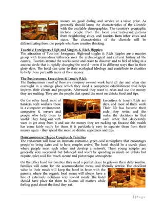 7 | P a g e
money on good dining and service at a value price. As
generally should know the characteristics of the clientele
with the available demographics. The country’s geographic
include people from the local area, restaurant patrons
from neighboring cities, and tourists from other cities and
states. The characteristics of the clientele will be
differentiating from the people who have creative thinking.
Tourists/ Foreigners, High-end Singles & Rich Hippies:
The attraction of Tourists/ foreigners, High-end singles & Rich hippies are a massive
group with tremendous influence over the archaeological and cultural history of the
county. Tourists around the world come and crave to discover and to feel of being in a
ancient circle that is rapidly changing the world - even if in different ways than in their
glory days. The hotel can cater to their ecological ideology and contribute to charities
to help them part with more of their money.
The Businessmen, Executives & Lonely Rich:
The Businessmen (most of them are company owners) work hard all day and often stay
overnight in a strange place which they need a competent establishment that helps
impress their clients and prospects. Afterward, they want to relax and use the money
they are making. They are the people that spend the most on drinks, food and tips.
On the other hand, most of Executives & Lonely Rich are
Bankers, tech workers these days, and most of them work
in a computer environment. Their life has become their
computers & servers and code they write, and the
people who help them to make the decisions in that
world. They hang out with each other, but desperately
want to get away from it and use the money they are racking up. Because this wealth
has come fairly easily for them, it is particularly easy to separate them from their
money again - they spend the most on drinks, appetizers and tips.
Honeymooners/ Happy Couples & Families:
The restaurant will have an intimate, romantic, green-cool atmosphere that encourages
people to bring dates and to have couples arrive. The hotel should be a search place
where people meet each other and develop a network. These young couples are
generally very successful but balanced and won't be spending as much on drinks but
require quiet cool but much secure and picturesque atmosphere.
On the other hand for families; they need a perfect place to getaway their daily routine.
Families will come for the accommodative menu and friendly service. The excellent
value in their meals will keep the hotel in favor with the
parents, where the organic food menu will always have a
line of extremely delicious very low-fat meals. The hotel
should have place for them to discuss all matters while
feeling good about the food they eat.
 