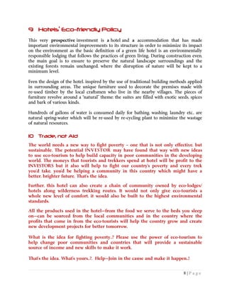 8 | P a g e
9 Hotels’ Eco-friendly Policy
This very prospective investment is a hotel and a accommodation that has made
important environmental improvements to its structure in order to minimize its impact
on the environment as the basic definition of a green life hotel is an environmentally
responsible lodging that follows the practices of green living. During construction even,
the main goal is to ensure to preserve the natural landscape surroundings and the
existing forests remain unchanged, where the disruption of nature will be kept to a
minimum level.
Even the design of the hotel, inspired by the use of traditional building methods applied
in surrounding areas. The unique furniture used to decorate the premises made with
re-used timber by the local craftsmen who live in the nearby villages. The pieces of
furniture revolve around a “natural” theme; the suites are filled with exotic seeds, spices
and bark of various kinds.
Hundreds of gallons of water is consumed daily for bathing, washing, laundry etc., are
natural spring-water which will be re-used by re-cycling plant to minimize the wastage
of natural resources.
10 Trade, not Aid
The world needs a new way to fight poverty – one that is not only effective, but
sustainable. The potential INVESTOR may have found that way with new ideas
to use eco-tourism to help build capacity in poor communities in the developing
world. The moneys that tourists and trekkers spend at hotel will be profit to the
INVESTORS but it also will help to fight our country’s poverty and every trek
you’d take, you’d be helping a community in this country which might have a
better, brighter future. That’s the idea.
Further, this hotel can also create a chain of community owned by eco-lodges/
hotels along wilderness trekking routes. It would not only give eco-tourists a
whole new level of comfort, it would also be built to the highest environmental
standards.
All the products used in the hotel—from the food we serve to the beds you sleep
on—can be sourced from the local communities and in the country where the
profits that come in from the eco-tourists will help the country grow and create
new development projects for better tomorrow.
What is the idea for fighting poverty..? Please use the power of eco-tourism to
help change poor communities and countries that will provide a sustainable
source of income and new skills to make it work.
That’s the idea. What’s yours..?, Help—Join in the cause and make it happen..!
 