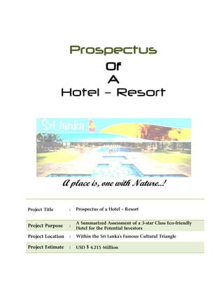 Prospectus
Of
A
Hotel – Resort
A place is, one with Nature..!
Project Title : Prospectus of a Hotel – Resort
Project Purpose :
A Summarized Assessment of a 3-star Class Eco-friendly
Hotel for the Potential Investors
Project Location : Within the Sri Lanka’s Famous Cultural Triangle
Project Estimate : USD $ 4.215 Million
 