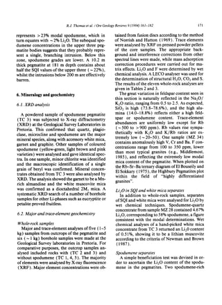 R.J. Thomas et al. /Ore Geology Reviews 9 (1994) 161-182 171
represents >23% modal spodumene, which in
turn equates with ~ 2% Li20. The subequal spo-
dumene concentrations in the upper three peg-
matite bodies suggests that they probably repre-
sent a single, branching intrusion. Below this
zone, spodumene grades are lower. A 10.2 m
thick pegmatite at 181 m depth contains about
half the SQI values of the upper three ( ~ 22%),
whilst the intrusions below 200 m are effectively
barren.
6. Mineralogy and geochemistry
6.1. XRD analysis
A powdered sample of spodumene pegmatite
(TC 3) was subjected to X-ray diffractometry
(XRD) at the Geological Survey Laboratories in
Pretoria. This confirmed that quartz, plagio-
clase, microcline and spodumene are the major
mineral species, along with accessorywhite mica,
garnet and graphite. Other samples of coloured
spodumene (yellow-green,light brown and pink
varieties) were analysed and gave identical spec-
tra. In one sample, minor chlorite was identified
and the macroscopic identification of a single
grain of beryl was confirmed. Mineral concen-
trates obtained from TC 3 were also analysed by
XRD. The analysis showed the garnet to be a Mn-
rich almandine and the white muscovite mica
was confirmed as a dioctahedral 2M1 mica. A
systematic XRD search of a number of borehole
samples for other Li-phases such as eucryptite or
petalite proved fruitless.
6.2. Major and trace-elementgeochemistry
Whole-rocksamples
Major and trace-elementanalyses of five ( 1-5
kg) samples from outcrops of the pegmatite and
six ( ~ 1 kg) borehole samples were made at the
Geological Survey laboratories in Pretoria. For
comparative purposes, the outcrop samples an-
alysed included rocks with (TC 2 and 3) and
without spodumene (TC 1, 4, 5). The majority
of elements were analysed by X-ray fluorescence
(XRF). Major element concentrations were ob-
rained from fusion discs according to the method
of Norrish and Hutton (1969). Trace elements
were analysed by XRF on pressed powder pellets
of the core samples. The appropriate back-
ground and interference corrections from other
spectral lines were made, while mass adsorption
correction procedures were carried out for ma-
trix effects. Li20 and F were determined by wet
chemical analysis. A LECO analyser was used for
the determination of structural H20, CO2 and S.
The results of the eleven whole-rockanalyses are
given in Tables 2 and 3.
The great variation in feldspar content seen in
thin section is naturally reflected in the Na20/
1(20 ratio, ranging from 0.5 to 2.5. As expected,
SiO2 is high (73.8-78.6%), and the high alu-
mina (14.0-18.8%) reflects either a high feld-
spar or spodumene content. Trace-element
abundances are uniformly low except for Rb
(~ 500 to > 900 ppm). Rb values rise sympa-
thetically with K20 and K/Rb ratios are ex-
tremely low (~20-50). One sample (MZ 34)
contains anomalously high V, Cr and Ba. F con-
centrations range from 100 to 350 ppm, lower
than most typical granites (e.g., Middlemost,
1985), and reflecting the extremely low modal
mica content of the pegmatite. When plotted on
the Rb-Sr-Ba ternary diagram of E1Bouseily and
E1Sokkary ( 1975), the Highbury Pegmatites plot
within the field of "highly differentiated
granites".
Li20 in SQI and white mica separates
In addition to whole-rock samples, separates
of SQI and white mica were analysed for Li20 by
wet chemical techniques. Spodumene-quartz
concentrate from sample MZ 28 contained 4.67%
Li20, corresponding to 58% spodumene, a figure
consistent with the modal determinations. Wet
chemical analyses of a hand-picked white mica
concentrate from TC 3 returned an Li20 content
of 0.51%, showing it to be a lithian muscovite
according to the criteria of Newman and Brown
(1987).
Spodumene separates
A simple beneficiation test was devised in or-
der to ascertain the Li20 content of the spodu-
mene in the pegmatites. Two spodumene-rich
 