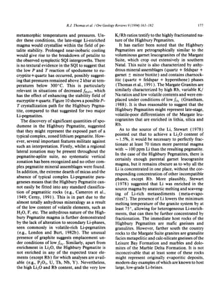 R.J. Thomas et al. / Ore Geology Reviews 9 (1994) 161-182 177
metamorphic temperatures and pressures. Un-
der these conditions, the late-stage Li-enriched
magma would crystallise within the field of pe-
talite stability. Prolonged near-isobaric cooling
would give rise to the breakdown of petalite to
the observed symplectic SQI intergrowths. There
is no textural evidence in the SQI to suggest that
the low P and T reaction of spodumene to eu-
cryptite+ quartz has occurred, possibly suggest-
ing that pressures remained above 2 kbar at tem-
peratures below 300°C. This is particularly
relevant in situations of decreased fH20, which
has the effect of enhancing the stability field of
eucryptite+ quartz. Figure 10 shows a possible P-
T crystallization path for the Highbury Pegma-
rite, compared to that suggested for two major
Li-pegmatites.
The discovery of significant quantities of spo-
dumene in the Highbury Pegmatite, suggested
that they might represent the exposed part of a
typical complex, zoned lithium pegmatite. How-
ever, several important features militate against
such an interpretation. Firstly, whilst a regional
lateral zonation may be present throughout the
pegmatite-aplite suite, no systematic vertical
zonation has been recognized and no other com-
plex pegmatite mineral assemblages were found.
In addition, the extreme dearth of micas and the
absence of typical complex Li-pegmatite para-
geneses means that the Highbury Pegmatite can-
not easily be fitted into any standard classifica-
tion of pegmatitic rocks (e.g., Cameron et al.,
1949; Cerny, 1991 ). This is in part due to the
almost totally anhydrous mineralogy as a result
of the low content of volatile elements, such as
H20, F, etc. The anhydrous nature of the High-
bury Pegmatite magma is further demonstrated
by the lack of alteration to secondary Li-phases,
seen commonly in volatile-rich Li-pegmatites
(e.g., London and Burt, 1982b). The unusual
presence of graphite suggests emplacement un-
der conditions of low fo2. Similarly, apart from
enrichment in Li20, the Highbury Pegmatite is
not enriched in any of the expected trace ele-
ments (except Rb) for which analyses are avail-
able (e.g., P205, U, Th, Nb, Y). Nevertheless,
the high Li20 and Rb content, and the very low
K/Rb ratios testify to the highly fractionated na-
ture of the Highbury Pegmatites.
It has earlier been noted that the Highbury
Pegmatites are petrographically similar to the
voluminous garnet leucogranites of the Margate
Suite, which crop out extensively in southern
Natal. This suite is also characterized by anhy-
drous mineral assemblages (quartz + feldspar +
garnet _+minor biotite) and contains charnock-
itic (quartz + feldspar + hypersthene) phases
(Thomas et al., 1991). The Margate Granites are
similarly characterized by high Rb, variable K/
Na ratios and low volatile contents and were em-
placed under conditions of lowfo: (Grantham,
1988). It is thus reasonable to suggest that the
Highbury Pegmatites might represent late-stage,
volatile-poor differentiates of the Margate leu-
cogranites that are enriched in lithia, silica and
Rb.
As to the source of the Li, Stewart (1978)
pointed out that to achieve a LieO content of
~ 1.5%, it would be necessary to perfectly frac-
tionate at least 70 times more parental magma
with ~ 100 ppm Li than the resulting pegmatite.
In the case of the Highbury Pegmatites, there is
certainly enough parental garnet leucogranite
magma, but it remains obscure as to why all the
Li is concentrated in one place, without the cor-
responding concentration of other incompatible
phases, except Rb. More plausibly, Stewart
(1978) suggested that Li was enriched in the
source magma by anatectic melting and scaveng-
ing of Li-rich metasediments (meta-evapo-
rites? ). The presence of Li lowers the minimum
melting temperature of the granite system by at
least 75 °, allowing for heterogeneous Li-enrich-
merits, that can then be further concentrated by
fractionation. The immediate host rocks of the
Highbury Pegmatites are mafic gneisses and
granulites. However, farther south the country
rocks to the Margate Suite granites are granulite
facies metapelitic and calc-silicate gneisses of the
Leisure Bay Formation and marbles and dolo-
mites of the Marble Delta Formation. It is not
inconceivable that at least some of these rocks
might represent originally evaporitic deposits,
modern-day examples of which are known to host
large, low-grade Li-brines.
 