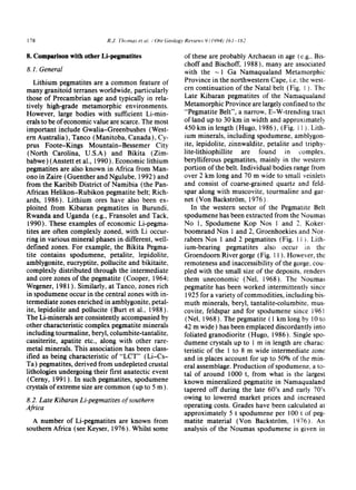 178 R.J, Thomas et a~, / Ore Geology Reviews 9 (1994) l O1-182
8. Comparison with other Li-pegmatites
8.1. General
Lithium pegmatites are a common feature of
many granitoid terranes worldwide, particularly
those of Precambrian age and typically in rela-
tively high-grade metamorphic environments.
However, large bodies with sufficient Li-min-
erals to be of economic value are scarce. The most
important include Gwalia-Greenbushes (West-
ern Australia), Tanco (Manitoba, Canada), Cy-
prus Foote-Kings Mountain-Bessemer City
(North Carolina, U.S.A) and Bikita (Zim-
babwe) (Anstett et al., 1990 ). Economic lithium
pegmatites are also known in Africa from Man-
ono in Zaire (Guenther and Ngulube, 1992) and
from the Karibib District of Namibia (the Pan-
African Helikon-Rubikon pegmatite belt; Rich-
ards, 1986). Lithium ores have also been ex-
ploited from Kibaran pegmatites in Burundi,
Rwanda and Uganda (e.g., Fransolet and Tack,
1990). These examples of economic Li-pegma-
tites are often complexly zoned, with Li occur-
ring in various mineral phases in different, well-
defined zones. For example, the Bikita Pegma-
tite contains spodumene, petalite, lepidolite,
amblygonite, eucryptite, pollucite and bikitaite,
complexly distributed through the intermediate
and core zones of the pegmatite (Cooper, 1964;
Wegener, 1981 ). Similarly, at Tanco, zones rich
in spodumene occur in the central zones with in-
termediate zones enriched in amblygonite, petal-
ite, lepidolite and pollucite (Butt et al., 1988).
The Li-minerals are consistently accompanied by
other characteristic complex pegmatite minerals
including tourmaline, beryl, columbite-tantalite,
cassiterite, apatite etc., along with other rare-
metal minerals. This association has been class-
ified as being characteristic of "LCT'" (Li-Cs-
Ta) pegmatites, derived from undepleted crustal
lithologies undergoing their first anatectic event
(Cerny, 1991 ). In such pegmatites, spodumene
crystals of extreme size are common (up to 5 m ).
8.2. Late Kibaran Li-pegmatites of southern
Africa
A number of Li-pegmatites are known from
southern Africa (see Keyser, 1976 ). Whilst some
of these are probably Archaean in age (e.g., Bis-
choff and Bischoff, 1988 ), many are associated
with the ~ 1 Ga Namaqualand Metamorphic
Province in the northwestern Cape, i.e. the west-
ern continuation of the Natal belt (Fig. 1). The
Late Kibaran pegmatites of the Namaquatand
Metamorphic Province are largely confined to the
"Pegmatite Belt", a narrow, E-W-trending tract
of land up to 30 km in width and approximately
450 km in length (Hugo, 1986), (Fig. i I ). Lith-
ium minerals, including spodumene, amblygon-
ite, tepidolite, zinnwaldite, petalite and triphy.-
tite-lithiophillite are found in complex.
berylliferous pegmatites, mainly in the western
portion of the belt. Individual bodies range from
over 2 km long and 70 m wide to small veinlets
and consist of coarse-grained quartz and feld-
spar along with muscovite, tourmaline and gar-
net (Von BackstrSm, 1976).
In the western sector of the Pegmatite Belt
spodumene has been extracted from the Noumas
No 1, Spodumene Kop Nos 1 and 2, Koker-
boomrand Nos 1 and 2, Groenhoekies and Nor-
rabees Nos 1 and 2 pegmatites (Fig. l I ). Lith-
ium-bearing pegmatites also occur in the
Groendoorn River gorge (Fig. 11 ). However, the
remoteness and inaccessibility of the gorge, cou-~
pled with the small size of the deposits, renders
them uneconomic (Nel, 1968). The Noumas
pegmatite has been worked intermittently since
1925 for a variety of commodities, including bis-
muth minerals, beryl, tantalite-columbite, mus-
covite, feldspar and for spodumene since t961
(Nel, 1968). The pegmatite ( 1 km long by l0 to
42 m wide) has been emplaced discordantly into
foliated granodiorite (Hugo, 1986). Single spo-
dumene crystals up to 1 m in length are charac.
teristic of the 1 to 8 m wide intermediate zone
and in places account for up to 50% of the min-
eral assemblage. Production of spodumene, a to-
tal of around 1000 t, from what is the largest
known mineralized pegmatite in Namaqualand
tapered off during the late 60's and early 70's
owing to lowered market prices and increased
operating costs. Grades have been calculated at
approximately 5 t spodumene per 100 t of peg-
matite material (Von Backstr6m, 1976l. An
analysis of the Noumas spodumene is given in
 