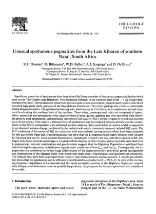 ELSEVIER Ore GeologyReviews 9 (1994) 161-182
()RE ( ;E( )IL )( ,Y
RI:XIFAVS
Unusual spodumene pegmatites from the Late Kibaran of southern
Natal, South Africa
R.J. Thomas a, D. Biihmann b, W.D. Bullen a, A.J. Scogings c and D. De Bruin b
"GeologicalSurvey, P.0. Box 900, Pietermaritzburg, 3200 South Africa
bGeologicalSurvey, P. Bag X112, Pretoria, 0001 South Africa
¢507Roper St., Baileys Muckleneuk, Pretoria, 0181 South Africa
(Received March 9, 1993;revised version accepted August 10, 1993)
Abstract
Significant quantities of spodumene have been identified from a number ofleucocratic pegmatoid bodies which
crop out on The Corner, near Highbury, Port Shepstone District, in the southern part of the ~ 1 Ga Natal Meta-
morphic Province. The mineralized rocks form part of a suite of sub-concordant, predominantly aplitic sills which
intruded high-grade mafic gneisses of the Mucklebraes Formation. The entire package lies within a synformally
folded klippen structure. The spodumene-bearing sills, which are up to 15 m thick, were emplaced at several struc-
tural levels along the northern limb of the synform. These white, coarse-grained rocks are composed of quartz,
albite, microcline and spodumene, with traces of white Li-mica, garnet, graphite and very rare beryl. Pale yellow-
ish-green to pink spodumene, symplectically intergrown with quartz (SQI), forms irregular to ovoid poikilocrysts
up to 40 cm across. This texture is characteristic of spodumene that has replaced primary petalite and the compo-
sition of the SQI is comparable with published petalite analyses. This isochemical inversion model is supported
by an observed volume change, evidenced by the radial cracks which commonly surround isolated SQI crysts. The
P-T conditions of formation of SQI are consistent with near-isobaric cooling models which have been proposed
for this part of the Natal belt. Geochemical analyses show that the Li-pegmatites are highly siliceous with variable
K/Na ratios and low Fe. Trace-element abundances (including H20 and F) are low, with the exception of Rb. The
largely anhydrous mineral assemblages (coupled with the absence of other mineral phases typically associated with
Li-pegmatites), textural relationships and geochemistry suggests that the Highbury Pegmatites crystallized from
relatively high-temperature, volatile-poor liquids under conditions of lowfH2o and low fo2. Consequently, the Li-
pegmatites are considered to be late-stage differentiates of the characteristically anhydrous garnet leucogranites
and charnockites of the Margate Suite, with which they share many mineralogical and geochemical similarities.
The lithium may have been scavenged from country rock metasediments during anatexis. A simple gravimetric
test shows that the spodumene can be efficiently beneficiated to a product with ~ 7% Li20. In view of the increas-
ing economic importance of Li-minerals and the easily accessible position of the Highbury Pegmatite, coupled
with feldspar and dimension stone as possible by-products, the prospects for future exploitation are considered
favourable.
1. Introduction
The pure white, sheet-like aplite and leuco-
pegmatite intrusions of the Highbury area, some
18 km north of Port Shepstone (Natal), form an
integral part of the ~ 1 Ga Natal Metamorphic
0169-1368/94/$07.00 © 1994Elsevier Science B.V. All rights reserved
SSDI0169-1368(93) E0032-5
 