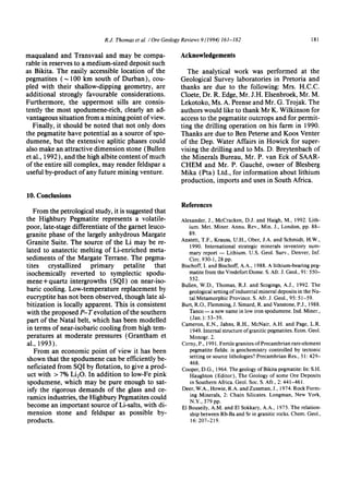 R.J. Thomas et al. / Ore Geology Reviews 9 (1994) 161-182 181
maqualand and Transvaal and may be compa-
rable in reserves to a medium-sized deposit such
as Bikita. The easily accessible location of the
pegmatites (,,-100 km south of Durban), cou-
pled with their shallow-dipping geometry, are
additional strongly favourable considerations.
Furthermore, the uppermost sills are consis-
tently the most spodumene-rich, clearly an ad-
vantageous situation from a mining point of view.
Finally, it should be noted that not only does
the pegmatite have potential as a source of spo-
dumene, but the extensive aplitic phases could
also make an attractive dimension stone (Bullen
et al., 1992 ), and the high albite content of much
of the entire sill complex, may render feldspar a
useful by-product of any future mining venture.
Acknowledgements
The analytical work was performed at the
Geological Survey laboratories in Pretoria and
thanks are due to the following: Mrs. H.C.C.
Cloete, Dr. R. Edge, Mr. J.H. Elsenbroek, Mr. M.
Lekotoko, Ms. A. Peense and Mr. G. Trojak. The
authors would like to thank Mr K. Wilkinson for
access to the pegmatite outcrops and for permit-
ting the drilling operation on his farm in 1990.
Thanks are due to Ben Peterse and Koos Venter
of the Dep. Water Affairs in Howick for super-
vising the drilling and to Ms. D. Breytenbach of
the Minerals Bureau, Mr. P. van Eck of SAAR-
CHEM and Mr. P. Gauch6, owner of Blesberg
Mika (Pta) Ltd., for information about lithium
production, imports and uses in South Africa.
10. Conclusions
From the petrological study, it is suggested that
the Highbury Pegmatite represents a volatile-
poor, late-stage differentiate of the garnet leuco-
granite phase of the largely anhydrous Margate
Granite Suite. The source of the Li may be re-
lated to anatectic melting of Li-enriched meta-
sediments of the Margate Terrane. The pegma-
tires crystallized primary petalite that
isochemically reverted to symplectic spodu-
mene + quartz intergrowths (SQI) on near-iso-
baric cooling. Low-temperature replacement by
eucryptite has not been observed, though late al-
bitization is locally apparent. This is consistent
with the proposed P-T evolution of the southern
part of the Natal belt, which has been modelled
in terms of near-isobaric cooling from high tem-
peratures at moderate pressures (Grantham et
al., 1993).
From an economic point of view it has been
shown that the spodumene can be efficiently be-
neficiated from SQI by flotation, to give a prod-
uct with > 7% LIE0. In addition to low-Fe pink
spodumene, which may be pure enough to sat-
isfy the rigorous demands of the glass and ce-
ramics industries, the Highbury Pegmatites could
become an important source of Li-salts, with di-
mension stone and feldspar as possible by-
products.
References
Alexander, J., McCracken, D.J. and Haigh, M., 1992. Lith-
ium. Met. Miner. Annu. Rev., Min. J., London, pp. 88-
89.
Anstett, T.F., Krauss, U.H., Ober, J.A. and Schmidt, H.W.,
1990. International strategic minerals inventory sum-
mary report -- Lithium. U.S. Geol. Surv., Denver, Inf.
Circ. 930-1,28 pp.
Bischoff,I. and Bischoff,A.A., 1988.A lithium-bearing peg-
matite from the VredefortDome. S.Afr.J. Geol.,91: 550-
552.
Bullen, W.D., Thomas, R.J. and Scogings,A.J., 1992. The
geologicalsettingofindustrial mineral deposits in the Na-
tal Metamorphic Province. S. Afr.J. Geol., 95: 51-59.
Burt,R.O.,Hemming,J. Simard,R. and Vanstone,P.J., 1988.
Tanco-- a newname in lowiron spodumene.Ind. Miner.,
(Jan.): 53-59.
Cameron, E.N., Jahns, R.H., McNair, A.H. and Page, L.R.
1949.Internal structureofgraniticpegrnatites.Econ.Geol.
Monogr. 2.
Cerny,P., 1991.Fertile granitesofPrecambrian rare-element
pegmatite fields: is geochemistry controlled by tectonic
setting or source lithologies?Precambrian Res., 51: 429-
468.
Cooper,D.G., 1964.The geologyofBikitapegmatite:In: S.H.
Haughton (Editor), The Geologyof some Ore Deposits
in Southern Africa.Geol. Soc.S.Afr., 2: 441-461.
Deer, W.A.,Howie,R.A.and Zussman,J., 1974.RockForm-
ing Minerals, 2: Chain Silicates. Longman, New York,
N.Y., 379 pp.
E1Bouseily,A.M. and E1Sokkary,A.A., 1975.The relation-
shipbetweenRb-Baand Sr in graniticrocks.Chem.Geol.,
16:207-219.
 