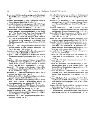 182 R.J. Thomas et at. /Ore Geology Reviews 9 (1994) 161-182
Evans, M.J., 1984. Preeambrian geology west of Scottburgh,
Natal. M.Sc. thesis (unpubl.), Univ. Natal. Durban, 173
PP.
Fransolet, A.M. and Tack, L., 1990. La pegmatite lithique de
Ndora, Burundi. Bull. IGCP, 255 (3): 27-29.
French, B.M., Jazek, P.A. and Appleman, D.E., 1978. Virgil-
ire, a new lithium aluminium silicate mineral from the
Macusani glass, Peru. Am. Mineral., 27:461-465.
Grantham, G.H., 1988. Mineralogical and geochemical vari-
ations associated with charnockitisation in the Nichol-
son's Point Granite, South Coast Natal. Geocongess '88,
Ext. Abstr., Geol. Soc. S. Aft., Durban, pp. 199-202.
Grantham, G.H., Thomas, R.J., Eglington, B.M., De Bruin,
D., Evans, M.J. and Atanasov, A., 1993. Corona textures
in Proterozoic olivine melanorites of the Equeefa Suite,
Natal Metamorphic Province. Mineral. Petrol. 49 ( 122 ):
91-102.
Grubb, P.L.C., 1973. Paragenesis of spodumene and other
lithium minerals in some Rhodesian pegmatites. Geol.
Soc. S. Afr., Spec. Publ., 3:201-215.
Guenther, M. and Ngulube, A., 1992. The lithium-pegmatite
at Manono, Zaire. Bull. IGCP, 255 (4): 91-99.
Hugo, P.J., 1969. The pegmatites of the Kenhardt and Gor-
donia Districts, Cape Province. Geol. Surv. S. Aft_ 58, 94
PP.
Hugo, P.J., 1986. Some deposits of feldspar, mica and beryl
in the North-western Cape Province. In: C.R. Anhauesser
and S. Maske (Editors), Mineral Deposits of Southern
Africa. Geol. Soc. S. Afr., Johannesburg, 2:1651-1662,
Keyser, U., 1976. Lithium. In: C.B. Coetzee (Editor), Min-
eral Resources of the Republic of South Africa. Geol. Surv.
S. Afr., Handbook 7,478 pp.
Kingsnorth, D.J., 1988. Lithium minerals in glass -- new di-
rections. Ind. Miner., (Jan.): 49-52.
Le Maitre, R.W., 1989. A classification of igneous rocks and
glossary of terms. Blackwell, Oxford, 193 pp,
London, D., 1984. Experimental phase equilibria in the sys-
tem, LiA1SiO4-SiO2-H20; a petrogenetic grid for lith-
ium-rich pegmatites. Am. Mineral., 63: 970-980.
London, D. and Burt, D.M., 1982a. Lithium aluminosilicate
occurrences in pegmatites and the lithium aluminosili-
cate phase diagram. Am. Mineral., 67: 483-493.
London, D. and Burt, D.M., 1982b. Chemical models for
lithium aluminosilicatestabilities in pegmatites and gran-
ites. Am. Mineral., 67: 494-509.
Middlemost, E.A.K., 1985. Magmas and Magmatic Rocks.
Longman, London, 266 pp.
Net, L.T., 1968. Ore deposits of lithium in the Republic oI
South Africa. Rep. S. Air. Atomic Energy Board~ Pelin-
daba, 23 pp.
Newman, A.C.D. and Brown, G., 1987. The chemical com-
position of clays. In: A.C.D. Newman (Editor), Chemis-
try of Ctays and Clay Minerals. Mineral. Soc. Monogr, 6,
480 pp.
Norrish, K. and Hutton, J.T., 1969. An accurate X-ray spec-
trographic method for the analysis of a wide range of geo-
logicalsamples. Geochim. Cosmochim. Acta, 33:431-453.
Norton, J.J., 1982. Iron in spodumene of different mineral
assemblages in Black Hitls pegmatites, South Dakota.
Econ. Geol., 77: 702-708.
Norton, J.J., 1983. Sequence of mineral assemblages in dii:
ferentiated granitic pegrnatites. Econ. Geol., 78: 854=874~
Richards, T.E., 1986. Geochemical characteristics of rave-
metal pegmatites of the Uis type in the Damara Orogen,
South West Africa/Namibia. In: C.R. Anhauesser and S
Maske (Editors), Mineral Deposits of Southern Africa.
Geol. Soc. S. Afr., Johannesburg, 2:1845-1862.
Stewart, D.B., 1978. Petrogenesis of lithium-rich pegmatites.
Am. Mineral., 63: 970-980.
Thomas, R.J., 1988. The geology of the Port Shepstone area
Explan. Sheet 3030 (Port Shepstone), GeoL Sur~ g Aft.
136 pp.
Thomas, R.J., 1989. A tale of two tectonic terranes~ S Atr J.
Geol., 92: 306-321.
Thomas, R.J., Grantham, G.H. and Mendonidis, i~. i991
Margate Granite Suite. In: M.R. Johnson (Editor), Cat-
alogue of South African Lithostratigraphic Units S. Aft.
Comm. Strat., 3: 26-29.
Thomas, R.J., Ashwal, L. and Andreoli, M.A.G., i992. The
Turtle Bay Suite: a mafic-felsic granulite association from
southern Natal, South Africa. J. Air. Earth Sci.. 15: t87-
206.
Thomas, R.J., Bullen, W.D. and Scogings, A.J., i993 ltigh.-
bury Pegrnatite. In: M.R. Johnson (Editor), Catalogue of
South African Lithostratigraphic Units. S. Aft. Comm.
Strat., 5: in press.
Wegener, J.E., 1981. Profile on Bikita -- processe~J petalite
the new priority. Ind. Miner., (June): 51-53.
Von Backstrrm, J.W., 1976. Pegmatite deposits, in: (.B,
Coetzee (Editor), Mineral Resources of the Republic of
South Africa. Geol. Surv. S. Africa, Handbook 7. 478 pp.
 