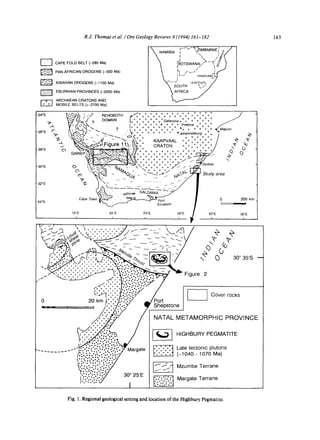 R.J. Thomas et al. I Ore Geology Reviews 9 (1994) 161-182
r-~ CAPE FOLD BELT (-280 Ma)
PAN AFRICAN OROGENS (-500 Ma)
KIBARAN OROGENS (-1100 Ma)
EBURNIAN PROVINCES (-2000 Ma)
ARCHAEAN CRATONS AND
MOBILE BELTS (>-2700 Ma)
X NAMIBIA F~v~'~IMBABWE(t~'/
X ". 2 # /
~OTSWANA/'~--~ .~~
 k rv/ I.~
~ " - - ~ LESOTHO'L,/
X so.T,-, ~.. /
163
~o• "'.. " / ~. ~..~n~T, i / + + + + + + + + + + + ÷ + + /
"24°S ~'..':@//i] / // Ht::llU~U/r~ a + + + + + + + + + + + + + + /'
T:'.,)'~ ~/ ~MAIN I+ + + + + + + + + + + + /.~ ~,.'~'~'Mxtl ? u~ l+ + + + + + Gaberone+ + + + + + /
.~ I,~:/,.,':,',,,',. ' I +++~++++++'++++++ Preto,a +%÷++
-260S ~ {~'~%~ ~ , '~ ++ . . . . . . . Johannesburg +++ ~ "~
"~ "£-.7.."-~- L .,,(2 ..- "~. &",'+~. KAAPVAAL ++++++ ++++ / ~' R"
2 °S " +
~,.t,~:~-.,~",¢.~:~ + + + + + + + + + + - y,y--
w.. r.-, ~ .,->-x~,,,,'F<~ . . . . . . . + +~"*" P" <• .~_ ~ + + + + + + + + / ./
-30°S ~ ~ L ~ - - z z - - ~ /~/xI   + + + + + . - * " / /
O '.k-:-:---'~ "/4~Z  ~+ + + +/ --I'/
" " ~ "-=-- - ~qO(z -"<-+->// ~F'~y,,~ Study area
/
a2°s "// - " ...... -1 -/
, o° . . . . . -- . .
34°S Cape Town ~ ~ ? 200km
Elizabeth I
j
16°E 20E 24°E 28°E i 32°E 36°E
I I i i ~ I i
/
< 3 0
30 ° 35S
Figure 2
[ ~ Cover rocks
I
-TAMORPHIC PROVINCE
3HBURY PEGMATITE
:e tectonic plutons
040 - 1070 Ma)
:umbe Terrane
irgate Terrane
[oO°°o° o-,1
Fig. 1. Regional geological setting and location of the Highbury Pegmatite.
 