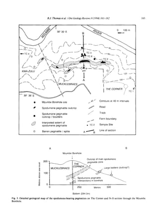 R.J. Thomas et al. I Ore Geology Reviews 9 (1994) 161-182 165
X S / 3 0 ° 30' E B ~ ' ~ / ~ ~ 0b~100 m
/ ~":~'-~'"  "'~/ ~ ~ . . . . . .  /
v ........~...........-:~-- i .~..J ~"--0 J" • ~'~= ~.~.~ • ~.~,....~ . . . . (- , . ~
~/vA-zuLu /  % ~ ~..~ ~oo I o..../
~ 120 ~"
~ /  ~. o .J i/;"
F ~ ,~---,~~ ~o- 1 A ~ o• ~,-XT...---"-- 160-- ~ -
V ~-~' ~ MUCKLEBRAES/.~ I~'LL~.............. 
I /  "....I . "~ j THECORNER ";-" TO1
:"
~o/ Contours at 40 m intervals• Mzumbe Borehole site /-
• Spodumene pegmatite outcrop f Road
........... TrackSpodumene pegmatite
• outcrop / boulders
Farm boundary
.:~i~' Interpretedextent of i
'~:~ spodumene pegmatite • TC 2 Sample Site
O Barren pegmatite / aplite A ~ B Line of section
200
100
A
Mzumbe
MUCKLEBRAES
~.:~
lorehole
Outcrop of mainspodumene
pegmatite zone
CORNE~ Large bolders (outcrop?)
~:'~i::i:~ ~ _f
~'
4_ Spodumene pegmatite
~ . Intersectionsin borehole
250 Metres 5C)0
Bottom (2943m)
Fig. 3. Detailed geological map of the spodumene-bearing pegmatites on The Corner and N-S section through the Mzumbe
Borehole.
 