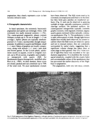 166 R.J. Thom tz~et al. / Ore Geology Reviews 9 (1994) 161-182
pegmatites, they clearly represent a syn- to late
tectonic intrusive suite.
4. Petrographic characteristics
In hand specimen, the extremely leucocratic
pegmatites and aplites are strikingly white, with
extremely low marie mineral contents (< 1%).
The coarse-grained pegmatitic phases contain
feldspar crystals up to 30 cm in length ( ~ 5 cm
average). Aplitic phases are typically medium-
grained (2-5 mm), saccharoidal, though inequi-
granular. In addition to quartz and feldspar, small
( < 1 mm) flakes of graphite are locally conspic-
uous, along with minute (< 1 mm), pale pink
and brown garnet. In the Li-rich phase, spodu-
mene occurs in equant, ovoid to irregular crys-
tals, up to 40 cm across, in graphic and symplec-
tic intergrowth with quartz (SQI, for
Spodumene-Quartz-Intergrowth, modified after
Burt et al., 1988). At their densest, these crysts
are closely packed and can constitute up to 70%
of the total rock. No pure spodumene crystals
have been observed. The SQI crysts tend to be
extremely inconspicuous and elusive in the field.
but they form grey patches on weathered sure-
faces (Fig. 4) and can be observed in glancing
sunlight as large, optically continuous, poikilitic
cleavage surfaces. On polished surfaces, the
coarse-grained intergrowths typically resemble
graphic textures, with regularly oriented, angular
quartz grains enclosed within optically continu-
ous spodumene (Fig. 5). The spodumene is white
to pale yellow-green or pink, though light-brown
shades have locally been observed. In certain lo-
calities where the SQI crysts are relatively sparse
and not in mutual contact, they are commonl)
surrounded by radial cracks, suggesting that a
significant volume change has taken place at
some stage in their genesis. One 10 x 5 mm cry,s-
tal of light-blue beryl was recorded in the spo~
dumene pegmatites. It is doubtless the mineral.
ogical simplicity, coupled with the cryptic habit
and unremarkable colour of the spodumene that
has prevented the earlier discovery of the High-
bury Li-pegmatites.
The pegmatites, with ve~, low mica content~
Fig. 4. Field appearance of the Highbury Pegmatite, with grey patches of spodumene-quartz intergrowth, showing typ~c:finega-
tive-weathering. The unremarkable appearance of the outcrops is probably why the spodumene was only recently recog¢fiscd.
 