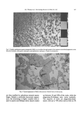 R.J. Thomas et al. / Ore Geology Reviews 9 (1994) 161-182 167
Fig. 5. Graphic spodumene-quartzintergrowth (SQI) in cut surface through sample of the topmost mineralizedpegmatite in the
Mzumbe borehole, with quartz (dark grey) and spodumene (pale grey) (Scale in centimetres).
Fig. 6. Typical appearance of SQI in thin section. Field of view is 4 mm across.
are thus typified by anhydrous mineral assem-
blages. Despite a uniformly leucocratic appear-
ance, the mineralogy is highly variable with re-
spect to quartz and feldspar ratios. Quartz makes
up between 18 and 50% of the rocks, while the
plagioclase/K-feldspar ratio varies markedly.
The majority of rocks are plagioclase-domi-
nated, with up to 70% albite and as little as 2%
 