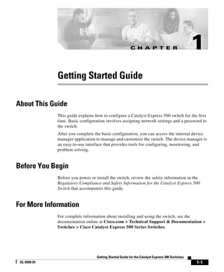C H A P T E R                           1
              Getting Started Guide

About This Guide
              This guide explains how to configure a Catalyst Express 500 switch for the first
              time. Basic configuration involves assigning network settings and a password to
              the switch.
              After you complete the basic configuration, you can access the internal device
              manager application to manage and customize the switch. The device manager is
              an easy-to-use interface that provides tools for configuring, monitoring, and
              problem solving.


Before You Begin
              Before you power or install the switch, review the safety information in the
              Regulatory Compliance and Safety Information for the Catalyst Express 500
              Switch that accompanies this guide.


For More Information
              For complete information about installing and using the switch, see the
              documentation online at Cisco.com > Technical Support & Documentation >
              Switches > Cisco Catalyst Express 500 Series Switches.




                                   Getting Started Guide for the Catalyst Express 500 Switches
 OL-9340-01                                                                                      1-1
 