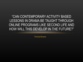 Thomas Browne “ CAN CONTEMPORARY ACTIVITY BASED LESSONS IN DRAMA BE TAUGHT THROUGH ONLINE PROGRAMS LIKE SECOND LIFE AND HOW WILL THIS DEVELOP IN THE FUTURE?” 