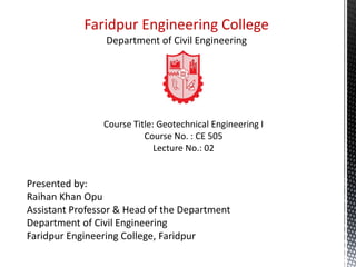 Course Title: Geotechnical Engineering I
Course No. : CE 505
Lecture No.: 02
Presented by:
Raihan Khan Opu
Assistant Professor & Head of the Department
Department of Civil Engineering
Faridpur Engineering College, Faridpur
Faridpur Engineering College
 