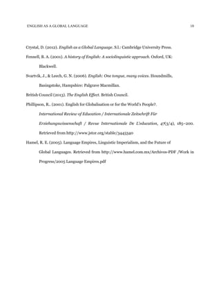 ENGLISH AS A GLOBAL LANGUAGE 10
Crystal, D. (2012). ​English as a Global Language. S.l.: Cambridge University Press.
Fennell, B. A. (2001). ​A history of English: A sociolinguistic approach. Oxford, UK:
Blackwell.
Svartvik, J., & Leech, G. N. (2006). ​English: One tongue, many voices. Houndmills,
Basingstoke, Hampshire: Palgrave Macmillan.
British Council (2013). ​The English Effect. British Council.
Phillipson, R.. (2001). English for Globalisation or for the World's People?.
International Review of Education / Internationale Zeitschrift Für
Erziehungswissenschaft / Revue Internationale De L'education, ​47(3/4), 185–200.
Retrieved from ​http://www.jstor.org/stable/3445340
Hamel, R. E. (2005). Language Empires, Linguistic Imperialism, and the Future of
Global Languages. Retrieved from ​http://www.hamel.com.mx/Archivos-PDF /Work in
Progress/2005 Language Empires.pdf
 
