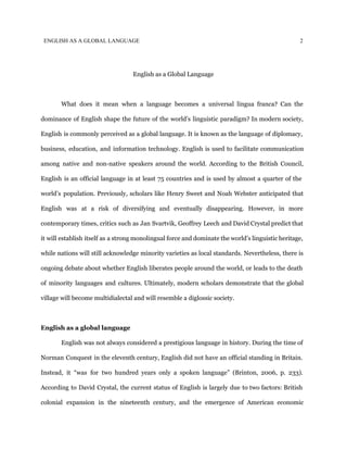 ENGLISH AS A GLOBAL LANGUAGE 2
English as a Global Language
What does it mean when a language becomes a universal lingua franca? Can the
dominance of English shape the future of the world’s linguistic paradigm? In modern society,
English is commonly perceived as a global language. It is known as the language of diplomacy,
business, education, and information technology. English is used to facilitate communication
among native and non-native speakers around the world. According to the British Council,
English is an official language in at least 75 countries and is used by almost a quarter of the
world’s population. Previously, scholars like Henry Sweet and Noah Webster anticipated that
English was at a risk of diversifying and eventually disappearing. However, in more
contemporary times, critics such as Jan Svartvik, Geoffrey Leech and David Crystal predict that
it will establish itself as a strong monolingual force and dominate the world’s linguistic heritage,
while nations will still acknowledge minority varieties as local standards. Nevertheless, there is
ongoing debate about whether English liberates people around the world, or leads to the death
of minority languages and cultures. Ultimately, modern scholars demonstrate that the global
village will become multidialectal and will resemble a diglossic society.
English as a global language
English was not always considered a prestigious language in history. During the time of
Norman Conquest in the eleventh century, English did not have an official standing in Britain.
Instead, it “was for two hundred years only a spoken language” (Brinton, 2006, p. 233).
According to David Crystal, the current status of English is largely due to two factors: British
colonial expansion in the nineteenth century, and the emergence of American economic
 