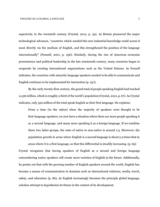 ENGLISH AS A GLOBAL LANGUAGE 3
superiority in the twentieth century (Crystal, 2012, p. 59). As Britain pioneered the major
technological advances, “countries which needed this new industrial knowledge could access it
most directly via the medium of English, and this strengthened the position of the language
internationally” (Fennell, 2001, p. 256). Similarly, during the rise of American economic
preeminence and political leadership in the late nineteenth century, many countries began to
cooperate by creating international organizations such as the United Nations. As Fennell
indicates, the countries with minority language speakers needed to be able to communicate and
English continues to be implemented for interaction (p. 257).
By the early twenty-first century, the grand total of people speaking English had reached
2,236 million, which is roughly a third of the world’s population (Crystal, 2012, p. 67). As Crystal
indicates, only 329 million of the total speak English as their first language. He explains:
From a time (in the 1960s) when the majority of speakers were thought to be
first-language speakers, we now have a situation where there are more people speaking it
as a second language, and many more speaking it as a foreign language. If we combine
these two latter groups, the ratio of native to non-native is around 1:3. Moreover, the
population growth in areas where English is a second language is about 2.5 times that in
areas where it is a first language, so that this differential is steadily increasing. (p. 69)
Crystal recognizes that having speakers of English as a second and foreign language
outnumbering native speakers will create more varieties of English in the future. Additionally,
he points out that with the growing number of English speakers around the world, English has
become a means of communication in domains such as international relations, media, travel,
safety, and education (p. 86). As English increasingly becomes the principle global language,
scholars attempt to hypothesize its future in the context of its development.
 