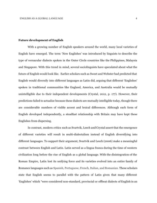ENGLISH AS A GLOBAL LANGUAGE 4
Future development of English
With a growing number of English speakers around the world, many local varieties of
English have emerged. The term ‘New Englishes’ was introduced by linguists to describe the
type of vernacular dialects spoken in the Outer Circle countries like the Philippines, Malaysia
and Singapore. With this trend in mind, several sociolinguists have speculated about what the
future of English would look like. Earlier scholars such as Sweet and Webster had predicted that
English would diversify into different languages as Latin did, arguing that different ‘Englishes’
spoken in traditional communities like England, America, and Australia would be mutually
unintelligible due to their independent developments (Crystal, 2012, p. 177). However, their
predictions failed to actualize because these dialects are mutually intelligible today, though there
are considerable numbers of visible accent and lexical differences. Although each form of
English developed independently, a steadfast relationship with Britain may have kept these
Englishes from dispersing.
In contrast, modern critics such as Svartvik, Leech and Crystal assert that the emergence
of different varieties will result in multi-dialectalism instead of English diversifying into
different languages. To support their argument, Svartvik and Leech (2006) make a meaningful
contrast between English and Latin. Latin served as a lingua franca during the time of western
civilization long before the rise of English as a global language. With the disintegration of the
Roman Empire, Latin lost its unifying force and its varieties evolved into an entire family of
Romance languages such as ​Spanish, Portuguese, French, Italian, and Romanian. These scholars
state that English seems to parallel with the pattern of Latin given that many different
‘Englishes’ which “were considered non-standard, provincial or offbeat dialects of English in an
 