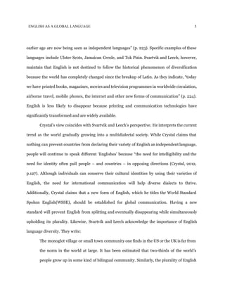 ENGLISH AS A GLOBAL LANGUAGE 5
earlier age are now being seen as independent languages” (p. 223). Specific examples of these
languages include Ulster Scots, Jamaican Creole, and Tok Pisin. Svartvik and Leech, however,
maintain that English is not destined to follow the historical phenomenon of diversification
because the world has completely changed since the breakup of Latin. As they indicate, “today
we have printed books, magazines, movies and television programmes in worldwide circulation,
airborne travel, mobile phones, the internet and other new forms of communication” (p. 224).
English is less likely to disappear because printing and communication technologies have
significantly transformed and are widely available.
Crystal’s view coincides with Svartvik and Leech’s perspective. He interprets the current
trend as the world gradually growing into a multidialectal society. While Crystal claims that
nothing can prevent countries from declaring their variety of English an independent language,
people will continue to speak different ‘Englishes’ because “the need for intelligibility and the
need for identity often pull people – and countries – in opposing directions (Crystal, 2012,
p.127). Although individuals can conserve their cultural identities by using their varieties of
English, the need for international communication will help diverse dialects to thrive.
Additionally, Crystal claims that a new form of English, which he titles the World Standard
Spoken English(WSSE), should be established for global communication. Having a new
standard will prevent English from splitting and eventually disappearing while simultaneously
upholding its plurality. Likewise, Svartvik and Leech acknowledge the importance of English
language diversity. They write:
The monoglot village or small town community one finds in the US or the UK is far from
the norm in the world at large. It has been estimated that two-thirds of the world’s
people grow up in some kind of bilingual community. Similarly, the plurality of English
 