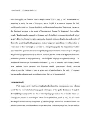 ENGLISH AS A GLOBAL LANGUAGE 7
each time upping the financial ante for English users” (Pakir, 1999, p. 104). She supports her
reasoning by using the case of Singapore, where English is a common language for their
multilingual population. Because English is used in almost all aspects of the country, it serves as
the dominant language in the world of business and finance. To Singapore’s three million
people, “English can be regarded as the cause and effect of their economic state of well-being”
(p. 107). Likewise, Crystal (2012) recognizes the linguistic influence English has and wonders if
those who speak the global language as a mother tongue are placed in a powerful position in
comparison to those learning it as a second or a foreign language (p. 16). He questions whether
local vernacular speakers are disadvantaged by linguistic dominance because they do not speak
the global language as accurately as natives. However, Crystal asserts that “if proper attention is
paid to the question of language learning … and the global language is taught early enough… the
problem of disadvantage dramatically diminishes” (p. 16). In order for individuals to benefit
from societies which promote one language model, governments should construct
infrastructures for children to learn at young ages. Crystal embraces the reality of language
learners and sensibly presents a possible solution that can be implemented.
Language death
While many perceive that knowing English has beneficial consequences, some scholars
assert that the survival of other languages is interrupted by the global dominance of English.
Robert Phillipson argues that the risk of minority language death is due to “market forces and
ideology and practice of monolingual nation-states” (Phillipson, 2001, p. 189). He also claims
that English dominance may be replaced by other languages because the world’s economic and
political systems are unstable and can change at anytime. Phillipson grasps how the centre of the
 