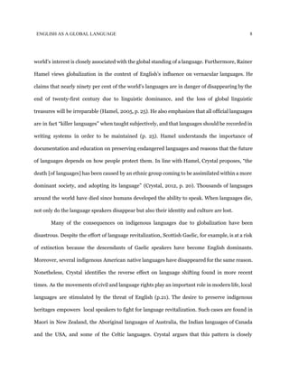 ENGLISH AS A GLOBAL LANGUAGE 8
world’s interest is closely associated with the global standing of a language. Furthermore, Rainer
Hamel views globalization in the context of English’s influence on vernacular languages. He
claims that nearly ninety per cent of the world’s languages are in danger of disappearing by the
end of twenty-first century due to linguistic dominance, and the loss of global linguistic
treasures will be irreparable (Hamel, 2005, p. 25). He also emphasizes that all official languages
are in fact “killer languages” when taught subjectively, and that languages should be recorded in
writing systems in order to be maintained (p. 25). Hamel understands the importance of
documentation and education on preserving endangered languages and reasons that the future
of languages depends on how people protect them. In line with Hamel, Crystal proposes, “the
death [of languages] has been caused by an ethnic group coming to be assimilated within a more
dominant society, and adopting its language” (Crystal, 2012, p. 20). Thousands of languages
around the world have died since humans developed the ability to speak. When languages die,
not only do the language speakers disappear but also their identity and culture are lost.
Many of the consequences on indigenous languages due to globalization have been
disastrous. Despite the effort of language revitalization, Scottish Gaelic, for example, is at a risk
of extinction because the descendants of Gaelic speakers have become English dominants.
Moreover, several indigenous American native languages have disappeared for the same reason.
Nonetheless, Crystal identifies the reverse effect on language shifting found in more recent
times. As the movements of civil and language rights play an important role in modern life, local
languages are stimulated by the threat of English (p.21). The desire to preserve indigenous
heritages empowers local speakers to fight for language revitalization. Such cases are found in
Maori in New Zealand, the Aboriginal languages of Australia, the Indian languages of Canada
and the USA, and some of the Celtic languages. Crystal argues that this pattern is closely
 