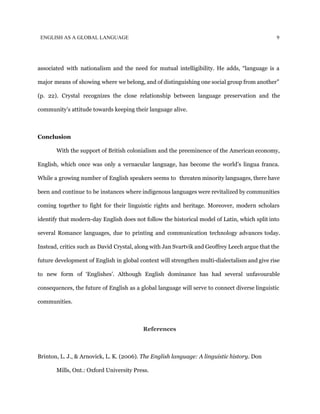 ENGLISH AS A GLOBAL LANGUAGE 9
associated with nationalism and the need for mutual intelligibility. He adds, “language is a
major means of showing where we belong, and of distinguishing one social group from another”
(p. 22). Crystal recognizes the close relationship between language preservation and the
community’s attitude towards keeping their language alive.
Conclusion
With the support of British colonialism and the preeminence of the American economy,
English, which once was only a vernacular language, has become the world’s lingua franca.
While a growing number of English speakers seems to threaten minority languages, there have
been and continue to be instances where indigenous languages were revitalized by communities
coming together to fight for their linguistic rights and heritage. Moreover, modern scholars
identify that modern-day English does not follow the historical model of Latin, which split into
several Romance languages, due to printing and communication technology advances today.
Instead, critics such as David Crystal, along with Jan Svartvik and Geoffrey Leech argue that the
future development of English in global context will strengthen multi-dialectalism and give rise
to new form of ‘Englishes’. Although English dominance has had several unfavourable
consequences, the future of English as a global language will serve to connect diverse linguistic
communities.
References
Brinton, L. J., & Arnovick, L. K. (2006). ​The English language: A linguistic history. Don
Mills, Ont.: Oxford University Press.
 