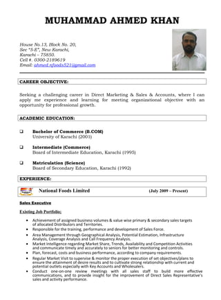 MUHAMMAD AHMED KHAN
House No.13, Block No. 20,
Sec “5-E”, New Karachi,
Karachi – 75850.
Cell #. 0300-2189619
Email: ahmed.nfoods521@gmail.com
CAREER OBJECTIVE:
Seeking a challenging career in Direct Marketing & Sales & Accounts, where I can
apply me experience and learning for meeting organizational objective with an
opportunity for professional growth.
ACADEMIC EDUCATION:
 Bachelor of Commerce (B.COM)
University of Karachi (2001)
 Intermediate (Commerce)
Board of Intermediate Education, Karachi (1995)
 Matriculation (Science)
Board of Secondary Education, Karachi (1992)
EXPERIENCE:
National Foods Limited (July 2009 – Present)
Sales Executive
Existing Job Portfolio;
• Achievement of assigned business volumes & value wise primary & secondary sales targets
of allocated Distributors and Territories.
• Responsible for the training, performance and development of Sales Force.
• Area Management through Geographical Analysis, Potential Estimation, Infrastructure
Analysis, Coverage Analysis and Call Frequency Analysis.
• Market Intelligence regarding Market Share, Trends, Availability and Competition Activities
and communicate timely and accurately to seniors for better monitoring and controls.
• Plan, forecast, costs and business performance, according to company requirements.
• Regular Market Visit to supervise & monitor the proper execution of set objectives/plans to
ensure the attainment of desire results and to cultivate strong relationship with current and
potential outlets especially with Key Accounts and Wholesalers.
• Conduct one-on-one review meetings with all sales staff to build more effective
communications, and to provide insight for the improvement of Direct Sales Representative’s
sales and activity performance.
 