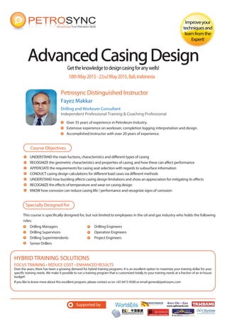 Gettheknowledgetodesigncasingforanywells!
Petrosync Distinguished Instructor
AdvancedCasingDesignAdvancedCasingDesign
Improveyour
techniquesand
learnfromthe
Expert!
Fayez Makkar
Drilling and Workover Consultant
Independent Professional Training & Coaching Professional
Over 35 years of experience in Petroleum Industry.
Extensive experience on workover, completion logging interpretation and design.
Accomplished Instructor with over 20 years of experience.
18thMay2015-22ndMay2015,Bali,Indonesia
UNDERSTAND the main fuctions, characteristics and different types of casing
RECOGNIZE the geometric characteristics and properties of casing, and how these can affect performance
APPERCIATE the requirements for casing seat selection with regards to subsurface information
CONDUCT casing design calculations for different load cases via different methods
UNDERSTAND how buckling affects casing design limitations and show an appreciation for mitigating its effects
RECOGNIZE the effects of temperature and wear on casing design
KNOW how corrosion can reduce casing life / performance and recognize signs of corrosion
Course Objectives
Specially Designed for
This course is specifically designed for, but not limited to employees in the oil and gas industry who holds the following
roles:
Supported by
FOCUS TRAINING • REDUCE COST • ENHANCED RESULTS
Over the years, there has been a growing demand for hybrid training programs. It is an excellent option to maximize your training dollar for your
specific training needs. We make it possible to run a training program that is customized totally to your training needs at a fraction of an in-house
budget!
If you like to know more about this excellent program, please contact us on +65 6415 4500 or email general@petrosync.com
HYBRID TRAINING SOLUTIONS
Drilling Managers
Drilling Supervisors
Drilling Superintendents
Senior Drillers
Drilling Engineers
Operation Engineers
Project Engineers
 