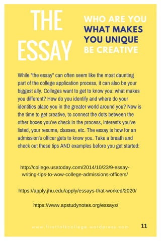 WHO ARE YOU
WHAT MAKES
YOU UNIQUE
BE CREATIVE
w w w . f i r s t t a l k c o l l e g e . w o r d p r e s s . c o m
THE
ESSAY
While "the essay" can often seem like the most daunting
part of the college application process, it can also be your
biggest ally. Colleges want to get to know you: what makes
you different? How do you identify and where do your
identities place you in the greater world around you? Now is
the time to get creative, to connect the dots between the
other boxes you've check in the process, interests you've
listed, your resume, classes, etc. The essay is how for an
admission's officer gets to know you. Take a breath and
check out these tips AND examples before you get started:
http://college.usatoday.com/2014/10/23/9­essay­
writing­tips­to­wow­college­admissions­officers/
https://apply.jhu.edu/apply/essays­that­worked/2020/
https://www.apstudynotes.org/essays/
11
 