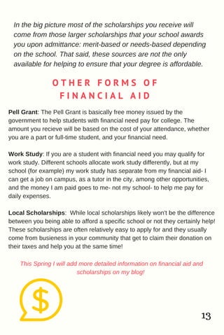O T H E R F O R M S O F
F I N A N C I A L A I D
Inthebigpicturemostofthescholarshipsyoureceivewill
comefromthoselargerscholarshipsthatyourschoolawards
youuponadmittance:merit­basedorneeds­baseddepending
ontheschool.Thatsaid,thesesourcesarenottheonly
availableforhelpingtoensurethatyourdegreeisaffordable.
PellGrant:ThePellGrantisbasicallyfreemoneyissuedbythe
governmenttohelpstudentswithfinancialneedpayforcollege.The
amountyourecievewillbebasedonthecostofyourattendance,whether
youareapartorfull­timestudent,andyourfinancialneed.
WorkStudy:Ifyouareastudentwithfinancialneedyoumayqualifyfor
workstudy.Differentschoolsallocateworkstudydifferently,butatmy
school(forexample)myworkstudyhasseparatefrommyfinancialaid­I
cangetajoboncampus,asatutorinthecity,amongotheropportunities,
andthemoneyIampaidgoestome­notmyschool­tohelpmepayfor
dailyexpenses.
LocalScholarships:Whilelocalscholarshipslikelywon'tbethedifference
betweenyoubeingabletoaffordaspecificschoolornottheycertainlyhelp!
Thesescholarshipsareoftenrelativelyeasytoapplyforandtheyusually
comefrombusienessinyourcommunitythatgettoclaimtheirdonationon
theirtaxesandhelpyouatthesametime!
13
ThisSpringIwilladdmoredetailedinformationonfinancialaidand
scholarshipsonmyblog!
 