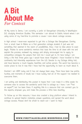 WWW. FIRSTTALKCOLLEGE. WORDPRESS. COM
Hi! My name is Jenna. I am currently a junior at Georgetown University in Washington
D.C. studying American Studies. This semester I am abroad in Dublin, Ireland where I am
using some of my free-time to promote a cause I care about: college access.
In high school I never-ever expected to get into a College like Georgetown. Coming
from a small town in Maine as a first generation college student, it just was not
something that seemed in the realm of possibilities. Also, I had no idea where to even
begin. Thanks to some wonderful mentors that took the time to sit down with me and
explain the process, reviewed my essays, and simply encouraged me to apply to
competitive colleges: the people that told me I could get in, I'm here today! I am
living a life that three years ago I would have never imagined. I have traveled to three
continents, had internship experiences from the U.S. Senate to my College dining hall,
and have become a much happier, healthier, and active person. The world has become a
cooler place to live in now that I have had the opportunity to learn so much about it.
Granted I am VERY lucky and it has not always been easy. There have been low points,
hurdles, and moments of doubt, but I have luckily had all of the support I've needed to
overcome them.
I am writing and distributing this packet in hopes that I can make it a little easier for
someone else to access the wonderful world that is college as I have. I am **not
an expert**, but I've been there. If anything this is a resource that can connect you to
the experts, empower you, and make the process a little less daunting.
To follow up on this resource, I have also created a blog platform where I intend to
continue to upload helpful materials, answer questions, and spread the word about
college access. Please don't be afraid to reach out- I want to help!
A Bit
About Me
For Context
2
 