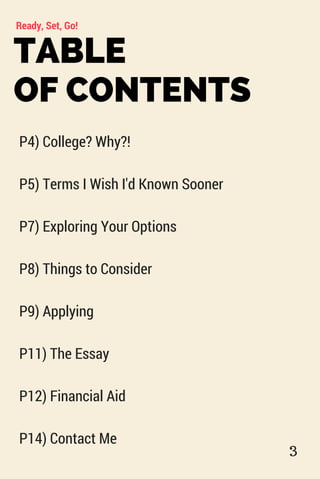 TABLE
OF CONTENTS
Ready, Set, Go!
P4) College? Why?!
P5) Terms I Wish I'd Known Sooner
P7) Exploring Your Options
P8) Things to Consider
P9) Applying
P11) The Essay
P12) Financial Aid
P14) Contact Me
3
 