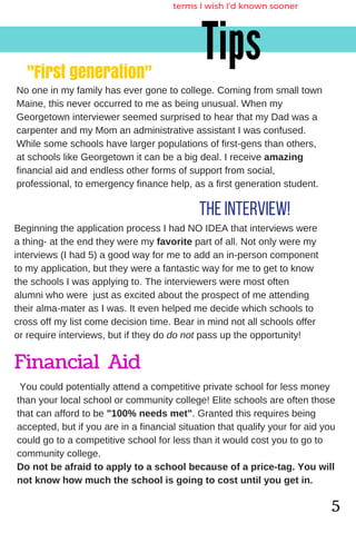 The interview!
"First generation"
Tips
terms I wish I'd known sooner
Nooneinmyfamilyhasevergonetocollege.Comingfromsmalltown
Maine,thisneveroccurredtomeasbeingunusual.Whenmy
GeorgetowninterviewerseemedsurprisedtohearthatmyDadwasa
carpenterandmyMomanadministrativeassistantIwasconfused.
Whilesomeschoolshavelargerpopulationsoffirst­gensthanothers,
atschoolslikeGeorgetownitcanbeabigdeal.Ireceiveamazing
financialaidandendlessotherformsofsupportfromsocial,
professional,toemergencyfinancehelp,asafirstgenerationstudent.
BeginningtheapplicationprocessIhadNOIDEAthatinterviewswere
athing­attheendtheyweremyfavoritepartofall.Notonlyweremy
interviews(Ihad5)agoodwayformetoaddanin­personcomponent
tomyapplication,buttheywereafantasticwayformetogettoknow
theschoolsIwasapplyingto.Theinterviewersweremostoften
alumniwhowerejustasexcitedabouttheprospectofmeattending
theiralma­materasIwas.Itevenhelpedmedecidewhichschoolsto
crossoffmylistcomedecisiontime.Bearinmindnotallschoolsoffer
orrequireinterviews,butiftheydodonotpassuptheopportunity!
5
Financial Aid
Youcouldpotentiallyattendacompetitiveprivateschoolforlessmoney
thanyourlocalschoolorcommunitycollege!Eliteschoolsareoftenthose
thatcanaffordtobe"100%needsmet".Grantedthisrequiresbeing
accepted,butifyouareinafinancialsituationthatqualifyyourforaidyou
couldgotoacompetitiveschoolforlessthanitwouldcostyoutogoto
communitycollege.
Donotbeafraidtoapplytoaschoolbecauseofaprice­tag.Youwill
notknowhowmuchtheschoolisgoingtocostuntilyougetin.
 