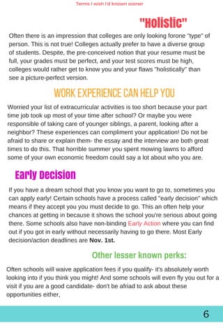 Work experience can help you
"Holistic"
Terms I wish I'd known sooner
Oftenthereisanimpressionthatcollegesareonlylookingforone"type"of
person.Thisisnottrue!Collegesactuallyprefertohaveadiversegroup
ofstudents.Despite,thepre­conceivednotionthatyourresumemustbe
full,yourgradesmustbeperfect,andyourtestscoresmustbehigh,
collegeswouldrathergettoknowyouandyourflaws"holistically"than
seeapicture­perfectversion.
Worriedyourlistofextracurricularactivitiesistooshortbecauseyourpart
timejobtookupmostofyourtimeafterschool?Ormaybeyouwere
responsibleoftakingcareofyoungersiblings,aparent,lookingaftera
neighbor?Theseexperiencescancomplimentyourapplication!Donotbe
afraidtoshareorexplainthem­theessayandtheinterviewarebothgreat
timestodothis.Thathorriblesummeryouspentmowinglawnstoafford
someofyourowneconomicfreedomcouldsayalotaboutwhoyouare.
6
Early Decision
Oftenschoolswillwaiveapplicationfeesifyouqualify­it'sabsolutelyworth
lookingintoifyouthinkyoumight!Andsomeschoolswillevenflyyououtfora
visitifyouareagoodcandidate­don'tbeafriadtoaskaboutthese
opportunitieseither,
Ifyouhaveadreamschoolthatyouknowyouwanttogoto,sometimesyou
canapplyearly!Certainschoolshaveaprocesscalled"earlydecision"which
meansiftheyacceptyouyoumustdecidetogo.Thisanoftenhelpyour
chancesatgettinginbecauseitshowstheschoolyou'reseriousaboutgoing
there.Someschoolsalsohavenon­bindingEarlyActionwhereyoucanfind
outifyougotinearlywithoutnecessarilyhavingtogothere.MostEarly
decision/actiondeadlinesareNov.1st.
Other lesser known perks:
 