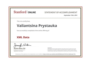 Professor in Computer Science
Jennifer Widom, PhD
Stanford University
PLEASE NOTE:
SOME ONLINE COURSES MAY DRAW ON MATERIAL FROM COURSES TAUGHT ON-CAMPUS BUT THEY ARE
NOT EQUIVALENT TO ON-CAMPUS COURSES. THIS STATEMENT DOES NOT AFFIRM THAT THIS STUDENT
WAS ENROLLED AS A STUDENT AT STANFORD UNIVERSITY IN ANY WAY. IT DOES NOT CONFER A STANFORD
UNIVERSITY GRADE, COURSE CREDIT OR DEGREE, AND IT DOES NOT VERIFY THE IDENTITY OF THE STUDENT.
Stanford ONLINE STATEMENT OF ACCOMPLISHMENT
September 15th, 2014
This is to certify that,
Valiantsina Prystauka
has successfully completed a free online offering of
XML Data
Authenticity of this statement of accomplishment can be verified at: https://verify.class.stanford.edu/SOA/ffab1b2c0c974672a7c5b2b1a8cc77bc
 