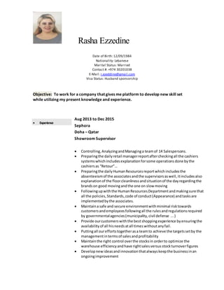Rasha Ezzedine
Date of Birth: 12/09/1984
Nationality: Lebanese
Marital Status: Married
Contact #: +974 30201038
E-Mail: r.ezeddine@gmail.com
Visa Status: Husband sponsorship
Objective: To work for a company that gives me platform to develop new skill set
while utilizing my present knowledge and experience.
 Experience
Aug 2013 to Dec 2015
Sephora
Doha – Qatar
Showroom Supervisor
 Controlling,AnalyzingandManaginga teamof 14 Salespersons.
 Preparingthe dailyretail managerreportaftercheckingall the cashiers
systemswhichincludesexplanationforsome operationsdone bythe
cashiersas “Retour”…
 Preparingthe dailyHumanResourcesreportwhichincludesthe
absenteeismof the associatesandthe supervisorsaswell,itincludesalso
explanationof the floorcleanlinessandsituationof the dayregardingthe
brandson good movingandthe one on slow moving
 Followingupwiththe HumanResourcesDepartmentandmakingsure that
all the policies,Standards,code of conduct(Appearance) andtasksare
implementedbythe associates.
 Maintaina safe and secure environmentwithminimal risktowards
customersandemployeesfollowingall the rulesandregulationsrequired
by governmentalagencies(municipality,civil defense ...)
 Provide ourcustomerswiththe bestshoppingexperience byensuringthe
availabilityof all hisneedsatall timeswithoutanyfail.
 Puttingall oureffortstogetherasa teamto achieve the targetssetby the
managementintermsof salesandprofitability
 Maintainthe right control overthe stocksin orderto optimize the
warehouse efficiencyandhave rightsalesversusstockturnoverfigures
 Developnew ideasandinnovationthatalwayskeepthe businessinan
ongoingimprovement
 
