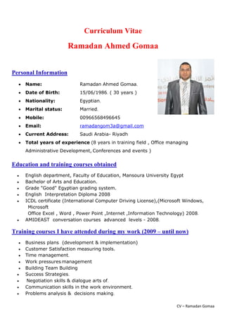 CV – Ramadan Gomaa
Curriculum Vitae
Ramadan Ahmed Gomaa
Personal Information
 Name: Ramadan Ahmed Gomaa.
 Date of Birth: 15/06/1986. ( 30 years )
 Nationality: Egyptian.
 Marital status: Married.
 Mobile: 00966568496645
 Email: ramadangom3a@gmail.com
 Current Address: Saudi Arabia- Riyadh
 Total years of experience (8 years in training field , Office managing
Administrative Development, Conferences and events )
Education and training courses obtained
 English department, Faculty of Education, Mansoura University Egypt
 Bachelor of Arts and Education.
 Grade "Good" Egyptian grading system.
 English Interpretation Diploma 2008
 ICDL certificate (International Computer Driving License),(Microsoft Windows,
Microsoft
Office Excel , Word , Power Point ,Internet ,Information Technology) 2008.
 AMIDEAST conversation courses advanced levels - 2008.
Training courses I have attended during my work (2009 – until now)
 Business plans (development & implementation)
 Customer Satisfaction measuring tools.
 Time management.
 Work pressures management
 Building Team Building
 Success Strategies.
 Negotiation skills & dialogue arts of.
 Communication skills in the work environment.
 Problems analysis & decisions making.
 