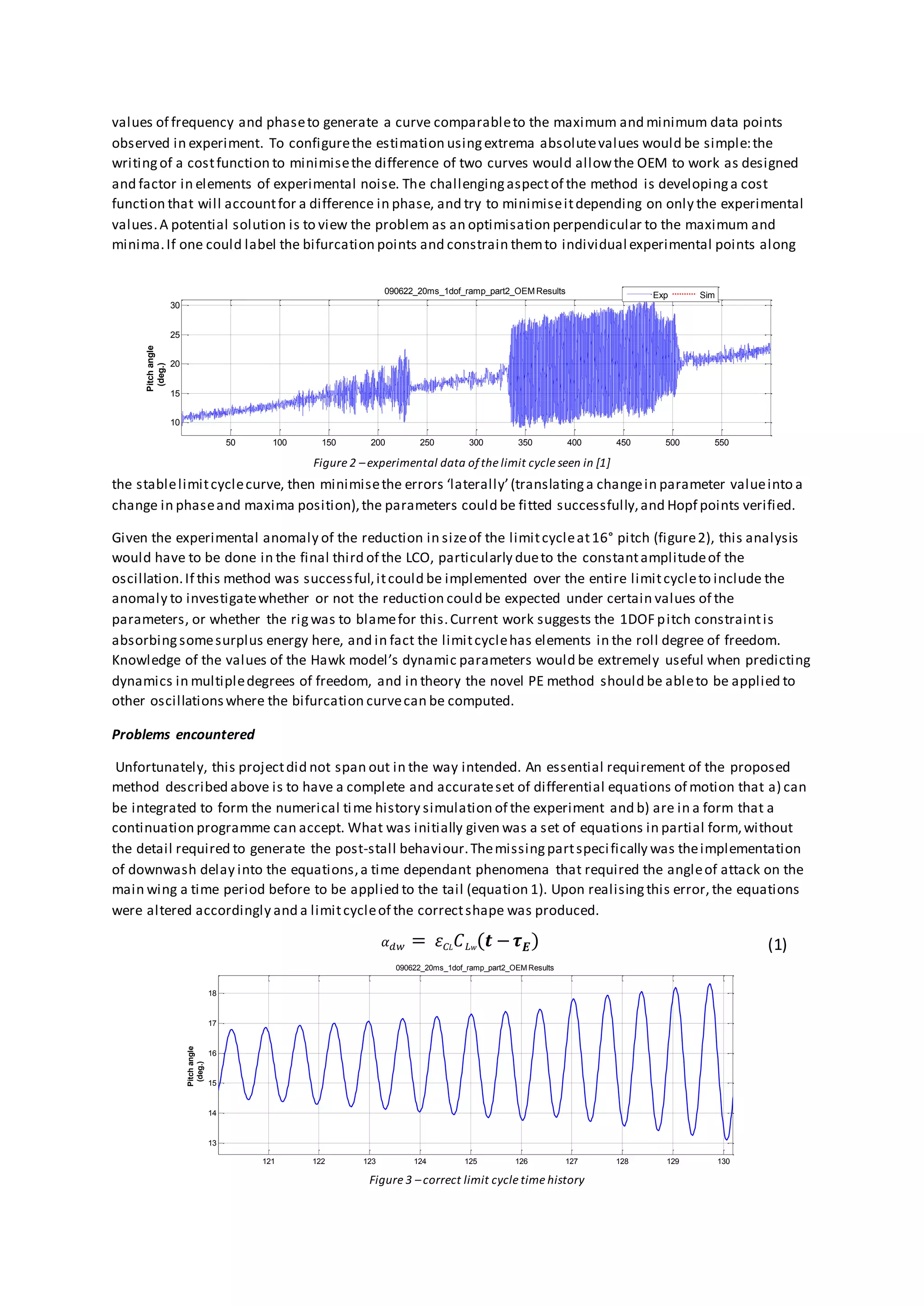 values of frequency and phaseto generate a curve comparableto the maximum and minimum data points
observed in experiment. To configurethe estimation usingextrema absolutevalues would be simple:the
writingof a costfunction to minimisethe difference of two curves would allowthe OEM to work as designed
and factor in elements of experimental noise. The challengingaspectof the method is developinga cost
function that will accountfor a difference in phase, and try to minimiseitdepending on only the experimental
values.A potential solution is to view the problem as an optimisation perpendicular to the maximum and
minima.If one could label the bifurcation points and constrain themto individual experimental points along
the stablelimitcyclecurve, then minimisethe errors ‘laterally’(translatinga changein parameter valueinto a
change in phaseand maxima position),the parameters could be fitted successfully,and Hopf points verified.
Given the experimental anomaly of the reduction in sizeof the limitcycleat16° pitch (figure2), this analysis
would have to be done in the final third of the LCO, particularly dueto the constantamplitudeof the
oscillation.If this method was successful,itcould be implemented over the entire limitcycleto include the
anomaly to investigatewhether or not the reduction could be expected under certain values of the
parameters, or whether the rigwas to blamefor this.Current work suggests the 1DOF pitch constraintis
absorbingsomesurplus energy here, and in fact the limitcyclehas elements in the roll degree of freedom.
Knowledge of the values of the Hawk model’s dynamic parameters would be extremely useful when predicting
dynamics in multipledegrees of freedom, and in theory the novel PE method should be ableto be applied to
other oscillationswhere the bifurcation curvecan be computed.
Problems encountered
Unfortunately, this projectdid not span out in the way intended. An essential requirement of the proposed
method described above is to have a complete and accurateset of differential equations of motion that a) can
be integrated to form the numerical time history simulation of the experiment and b) are in a form that a
continuation programme can accept. What was initially given was a set of equations in partial form,without
the detail required to generate the post-stall behaviour.Themissingpartspecifically was theimplementation
of downwash delay into the equations,a time dependant phenomena that required the angleof attack on the
main wing a time period before to be applied to the tail (equation 1). Upon realisingthis error, the equations
were altered accordingly and a limitcycleof the correctshape was produced.
𝛼 𝑑𝑤 = 𝜀 𝐶 𝐿 𝐶 𝐿 𝑤( 𝒕 − 𝝉 𝑬) (1)
50 100 150 200 250 300 350 400 450 500 550
10
15
20
25
30
Pitchangle
(deg.)
090622_20ms_1dof_ramp_part2_OEM Results Exp Sim
Figure 2 –experimental data ofthe limit cycle seen in [1]
Figure 3 –correct limit cycle time history
121 122 123 124 125 126 127 128 129 130
13
14
15
16
17
18
Pitchangle
(deg.)
090622_20ms_1dof_ramp_part2_OEM Results
 