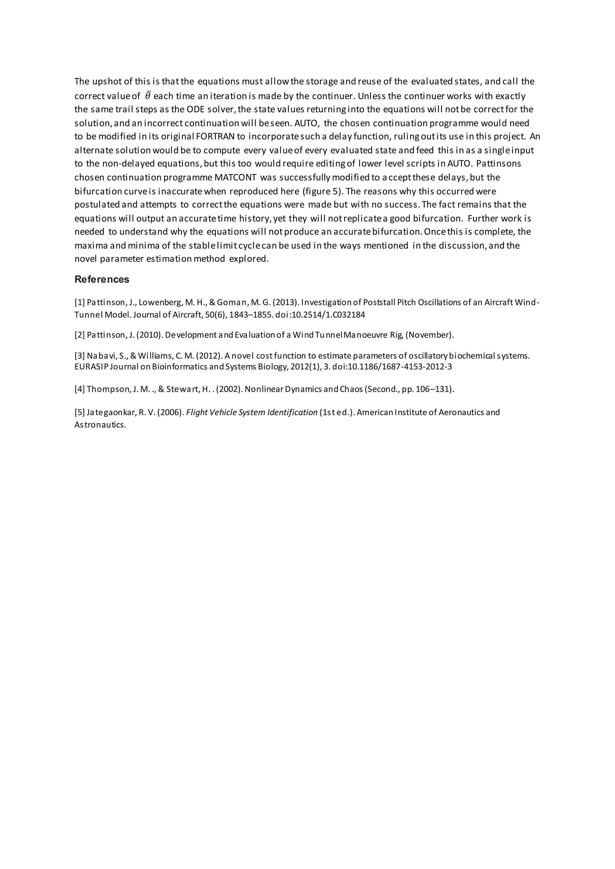 The upshot of this is that the equations must allowthe storage and reuse of the evaluated states, and call the
correct valueof 𝜃̈ each time an iteration is made by the continuer. Unless the continuer works with exactly
the same trail steps as the ODE solver,the state values returninginto the equations will notbe correctfor the
solution,and an incorrect continuation will beseen. AUTO, the chosen continuation programme would need
to be modified in its original FORTRAN to incorporatesuch a delay function, rulingoutits use in this project. An
alternate solution would be to compute every valueof every evaluated state and feed this in as a singleinput
to the non-delayed equations,but this too would require editingof lower level scripts in AUTO. Pattinsons
chosen continuation programme MATCONT was successfully modified to acceptthese delays,but the
bifurcation curveis inaccuratewhen reproduced here (figure 5). The reasons why this occurred were
postulated and attempts to correctthe equations were made but with no success.The fact remains that the
equations will output an accuratetime history,yet they will notreplicatea good bifurcation. Further work is
needed to understand why the equations will notproduce an accuratebifurcation.Oncethis is complete, the
maxima and minima of the stablelimitcyclecan be used in the ways mentioned in the discussion,and the
novel parameter estimation method explored.
References
[1] Pattinson, J., Lowenberg, M. H., & Goman, M. G. (2013). Investigationof Poststall Pitch Oscillations of an Aircraft Wind-
Tunnel Model. Journal of Aircraft, 50(6), 1843–1855. doi:10.2514/1.C032184
[2] Pattinson, J. (2010). Development andEvaluationof a WindTunnelManoeuvre Rig, (November).
[3] Nabavi, S., & Williams, C. M. (2012). A novel cost function to estimate parameters of oscillatorybiochemical systems.
EURASIPJournal onBioinformatics andSystems Biology, 2012(1), 3. doi:10.1186/1687-4153-2012-3
[4] Thompson, J. M. ., & Stewart, H. . (2002). Nonlinear Dynamics andChaos (Second., pp. 106–131).
[5] Jategaonkar, R. V. (2006). Flight Vehicle System Identification (1st ed.). AmericanInstitute of Aeronautics and
Astronautics.
 