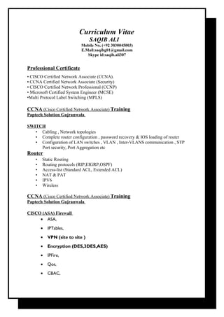 Curriculum Vitae
SAQIB ALI
Mobile No. (+92 3030045003)
E.Mail:saqibg01@gmail.com
Skype id:saqib.ali307
Professional Certificate
• CISCO Certified Network Associate (CCNA).
• CCNA Certified Network Associate (Security)
• CISCO Certified Network Professional (CCNP)
• Microsoft Certified System Engineer (MCSE)
•Multi Protocol Label Switching (MPLS)
CCNA (Cisco Certified Network Associate) Training
Paptech Solution Gujranwala
SWITCH
• Cabling , Network topologies
• Complete router configuration , password recovery & IOS loading of router
• Configuration of LAN switches , VLAN , Inter-VLANS communication , STP
Port security, Port Aggregation etc
Router
• Static Routing
• Routing protocols (RIP,EIGRP,OSPF)
• Access-list (Standard ACL, Extended ACL)
• NAT & PAT
• IPV6
• Wireless
CCNA (Cisco Certified Network Associate) Training
Paptech Solution Gujranwala
CISCO (ASA) Firewall
• ASA,
• IPTables,
• VPN (site to site )
• Encryption (DES,3DES,AES)
• IPFire,
• Qos,
• CBAC,
 