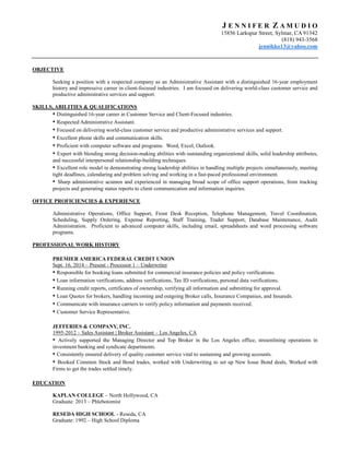 J E N N I F E R Z A M U D I O
15856 Larkspur Street, Sylmar, CA 91342
(818) 943-3568
jennikko13@yahoo.com
OBJECTIVE
Seeking a position with a respected company as an Administrative Assistant with a distinguished 16-year employment
history and impressive career in client-focused industries. I am focused on delivering world-class customer service and
productive administrative services and support.
SKILLS, ABILITIES & QUALIFICATIONS
• Distinguished 16-year career in Customer Service and Client-Focused industries.
• Respected Administrative Assistant.
• Focused on delivering world-class customer service and productive administrative services and support.
• Excellent phone skills and communication skills.
• Proficient with computer software and programs. Word, Excel, Outlook.
• Expert with blending strong decision-making abilities with outstanding organizational skills, solid leadership attributes,
and successful interpersonal relationship-building techniques.
• Excellent role model in demonstrating strong leadership abilities in handling multiple projects simultaneously, meeting
tight deadlines, calendaring and problem solving and working in a fast-paced professional environment.
• Sharp administrative acumen and experienced in managing broad scope of office support operations, from tracking
projects and generating status reports to client communication and information inquiries.
OFFICE PROFICIENCIES & EXPERIENCE
Administrative Operations, Office Support, Front Desk Reception, Telephone Management, Travel Coordination,
Scheduling, Supply Ordering, Expense Reporting, Staff Training, Trader Support, Database Maintenance, Audit
Administration. Proficient to advanced computer skills, including email, spreadsheets and word processing software
programs.
PROFESSIONAL WORK HISTORY
PREMIER AMERICA FEDERAL CREDIT UNION
Sept. 16, 2014 – Present - Processor 1 – Underwriter
• Responsible for booking loans submitted for commercial insurance policies and policy verifications.
• Loan information verifications, address verifications, Tax ID verifications, personal data verifications.
• Running credit reports, certificates of ownership, verifying all information and submitting for approval.
• Loan Quotes for brokers, handling incoming and outgoing Broker calls, Insurance Companies, and Insureds.
• Communicate with insurance carriers to verify policy information and payments received.
• Customer Service Representative.
JEFFERIES & COMPANY, INC.
1995-2012 – Sales Assistant | Broker Assistant – Los Angeles, CA
• Actively supported the Managing Director and Top Broker in the Los Angeles office, streamlining operations in
investment banking and syndicate departments.
• Consistently ensured delivery of quality customer service vital to sustaining and growing accounts.
• Booked Common Stock and Bond trades, worked with Underwriting to set up New Issue Bond deals, Worked with
Firms to get the trades settled timely.
EDUCATION
KAPLAN COLLEGE – North Hollywood, CA
Graduate: 2013 – Phlebotomist
RESEDA HIGH SCHOOL - Reseda, CA
Graduate: 1992 – High School Diploma
 