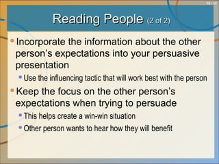 10 - 10
Reading PeopleReading People (2 of 2)(2 of 2)
Incorporate the information about the other
person’s expectations into your persuasive
presentation
Use the influencing tactic that will work best with the person
Keep the focus on the other person’s
expectations when trying to persuade
This helps create a win-win situation
Other person wants to hear how they will benefit
 