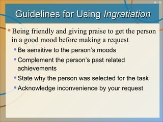10 - 12
Guidelines for UsingGuidelines for Using IngratiationIngratiation
Being friendly and giving praise to get the person
in a good mood before making a request
Be sensitive to the person’s moods
Complement the person’s past related
achievements
State why the person was selected for the task
Acknowledge inconvenience by your request
 